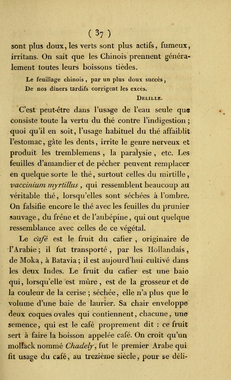 sont plus doux, Ies verts sont plus actifs, fumeux, irritans. On sait que les Chinois prennent genera- lement toutes leurs boissons tiedes. Le feuillage chinois , par un plus doux succes, De nos diners tardifs eorrigent les exces. Delille. C'est peut-etre dans l'usage de 1'eau seule que consiste toute la vertu du the contre l'indigestion; quoi qu'il en soit, l'usage habituel du the affaiblit l'estomac, gate les dents, irrite le genre nerveux et produit les tremblemens , la paralysie , etc. Les feuilles d'amandier et de pecher peuvent remplacer en quelque sorte le the, surtout celles du mirtilie , vaccinium myrtillus, qui ressemblent beaucoup au veritable the, lorsqu'elles sont sechees a l'ombre. On falsifie encore le the avec les feuilles du prunier sauvage, du frene et de 1'aubepine, qui out quelque ressemblance avec celles de ce vegetal. Le cafe est le fruit du cafier , originaire de TArabie; il fut transports , par les Hoilandais, de Moka, a Batavia; il est aujourd'hui cultive dans les deux Indes. Le fruit du cafier est une baie qui, lorsqu'elle est mure , est de la grosseur et de la couleur de la cerise ; sechee, elle n'a plus que le volume d'une baie de laurier. Sa chair enveloppe deux coques ovales qui contiennent, chacune, une semence, qui est le cafe proprement dit : ce fruit sert a faire la boisson appelee cafe. On croit qu'un molTack nomme Chadely, fut le premier Arabe qui fit usage du cafe, au trezieme siecle, pour se deli-