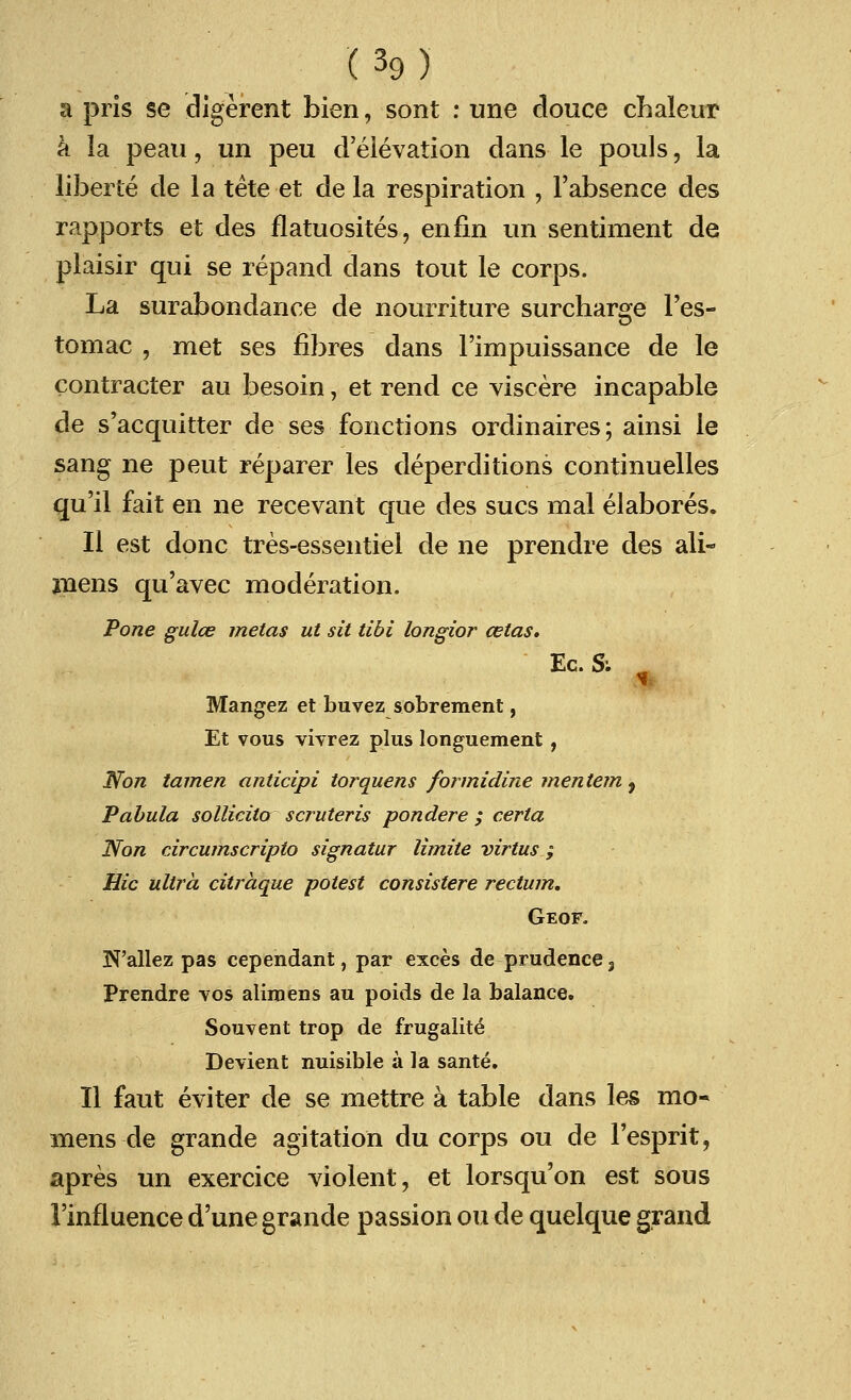 a pris se digerent bien, sont : une douce chaleur a la peau, im peu d'elevation dans le pouls, la liberie cle la tete et de la respiration , Fabsence des rapports et des flatuosites, en fin un sentiment de plaisir qui se repand dans tout le corps. La surabondance de nourriture surcharge l'es- tomac , met ses fibres dans l'impuissance de le contracter au besoin, et rend ce viscere incapable de s'acquitter de ses fonctions ordinaires; ainsi le sang ne peut reparer les deperclitions continuelles qu'il fait en ne recevant que des sues mal elabores. II est done tres-essentiel de ne prendre des ali- roens qu'avec moderation. Pone gulce metas ut sit tibi longior celas. Ec.Si m Mangez et buvez sobrement, Et vous vivrez plus longuement, Non tamen anticipi torquens formidine mentem , Pabula sollicito scruteris pondere ; certa Non circumscripta signatur limite virtus ; Hie ultra citraque potest consistere rectum. Geof. N'allez pas cependant, par exces de prudence, Prendre vos alimens au poids de la balance. Souvent trop de frugalite Devient nuisible a la sante. II faut eviter de se mettre a table dans les mo- mens de grande agitation du corps ou de l'esprit, apres un exercice violent, et lorsqu'on est sous 1'influence d'une grande passion ou de quelque grand