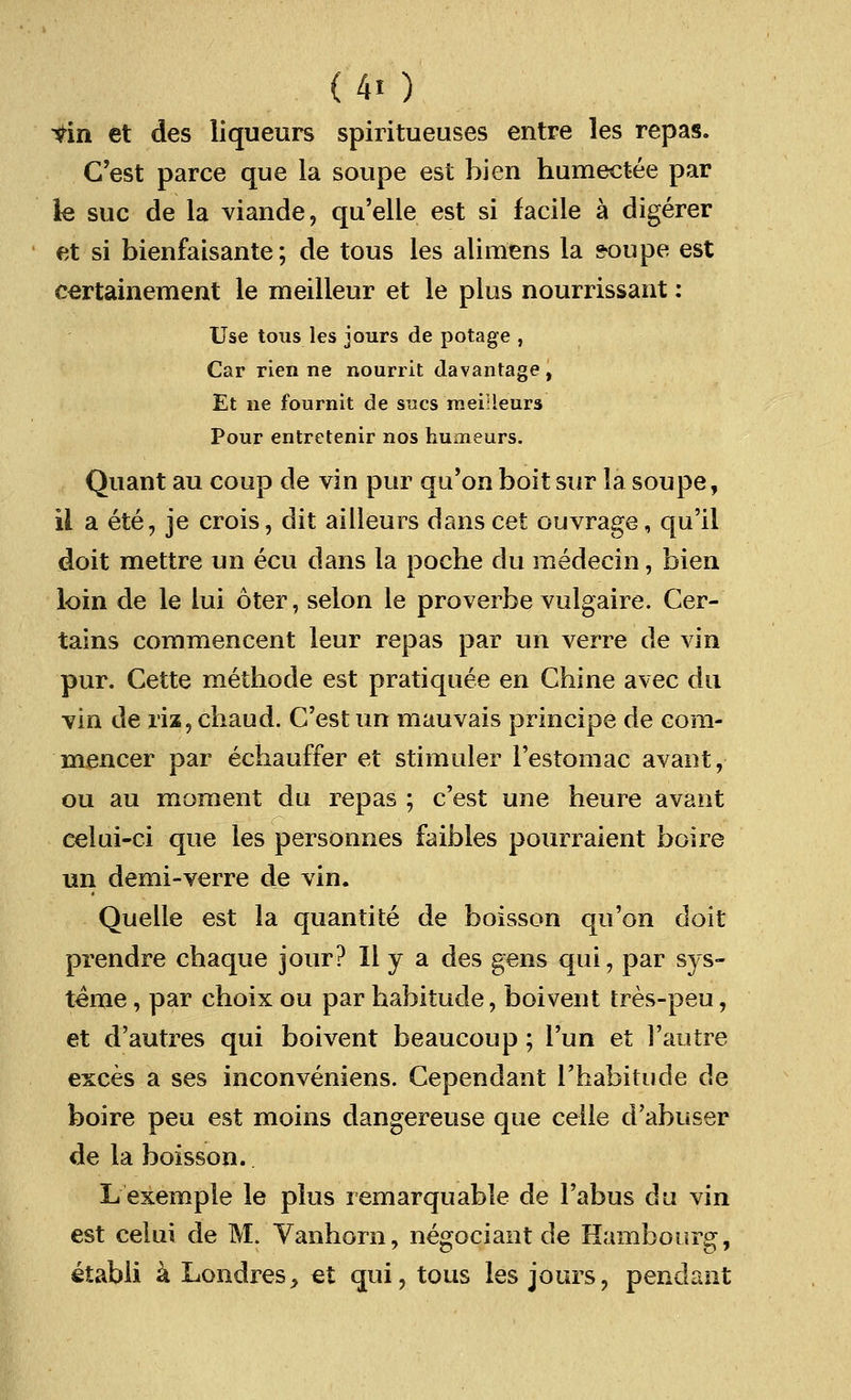tin et des liqueurs spiritueuses entre les repas. C'est parce que la soupe est bien humectee par le sue de la viande, qu'elle est si facile a digerer et si bienfaisante; de tous les alimens la soupe est certainement le meilleur et le plus nourrissant: Use tous les jours de potage , Car rien ne nourrit davantage, Et ne fournit de sues meiHeurs Pour entretenir nos humeurs. Quant au coup de vin pur qu'on boit sur la soupe, il a ete, je crois, dit aiileurs dans cet ouvrage, qu'il doit mettre un ecu dans la poche du medecin, bien loin de le lui oter, selon le proverbe vulgaire. Cer- tains commencent leur repas par un verre de vin pur. Cette methode est pratiquee en Chine avec du vin de riz,chaud. C'estun mauvais principe de com- mencer par echauffer et stirauler l'estomac avant, ou au moment du repas ; c'est une heure avant celui-ci que les personnes faibles pourraient boire un demi-verre de vin. Quelle est la quantite de boisson qu'on doit prendre chaque jour? 11 y a des gens qui, par sys- teme, par choix ou par habitude, boivent tres-peu, et d'autres qui boivent beaucoup; Tun et ]'autre exces a ses inconveniens. Cependant rhabitude de boire peu est moins dangereuse que celle d'abuser de la boisson. Lexemple le plus remarquable de Tabus du vin est ceiui de M. Vanhorn, negociant de Hambourg, etabli a Londres> et qui, tous les jours, pendant