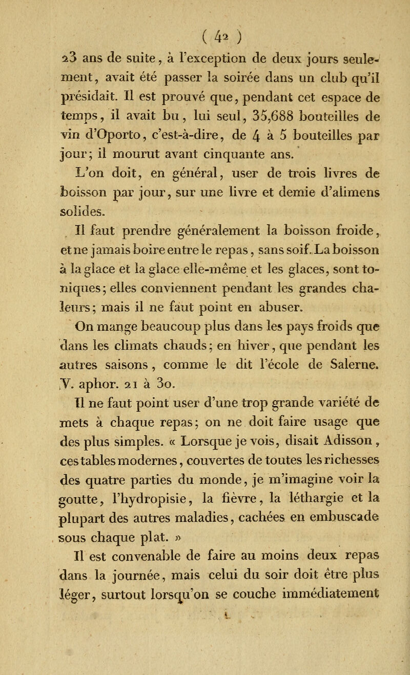 (4» ) 23 ans de suite, a Fexception de deux jours seule- ment, avait ete passer la soiree dans un club qu'il presidait. II est prouve que, pendant cet espace de temps, il avait bu, lui seul, 35,688 bouteilles de vin d'Oporto, c'est-a-dire, de l\ a 5 bouteilles par jour; il mourut avant cinquante ans. L'on doit, en general, user de trois livres de boisson par jour, sur une livre et demie d'alimens solides. II faut prendre generalement la boisson froide, etne jamais boireentrele repas, sans soif. La boisson a la glace et la glace elle-meme et les glaces, sont to- niques; elles conviennent pendant les grandes cha- leurs; mais il ne faut point en abuser. On mange beaucoup plus dans les pays froids que dans les climats chauds; en hiver, que pendant les autres saisons, comme le dit l'ecole de Salerne. y. aphor. 21 a 3o. II ne faut point user d'une trop grande variete de mets a chaque repas; on ne doit faire usage que des plus simples. « Lorsque je vois, disait Adisson , cestablesmodernes, couvertes de toutes lesrichesses des quatre parties du monde, je m'imagine voir la goutte, l'hydropisie, la fievre, la lethargie et la plupart des autres maladies, cachees en embuscade sous chaque plat. » II est convenable de faire au moins deux repas dans la journee, mais celui du soir doit etre plus leger, surtout lorsqu'on se couche immediatement