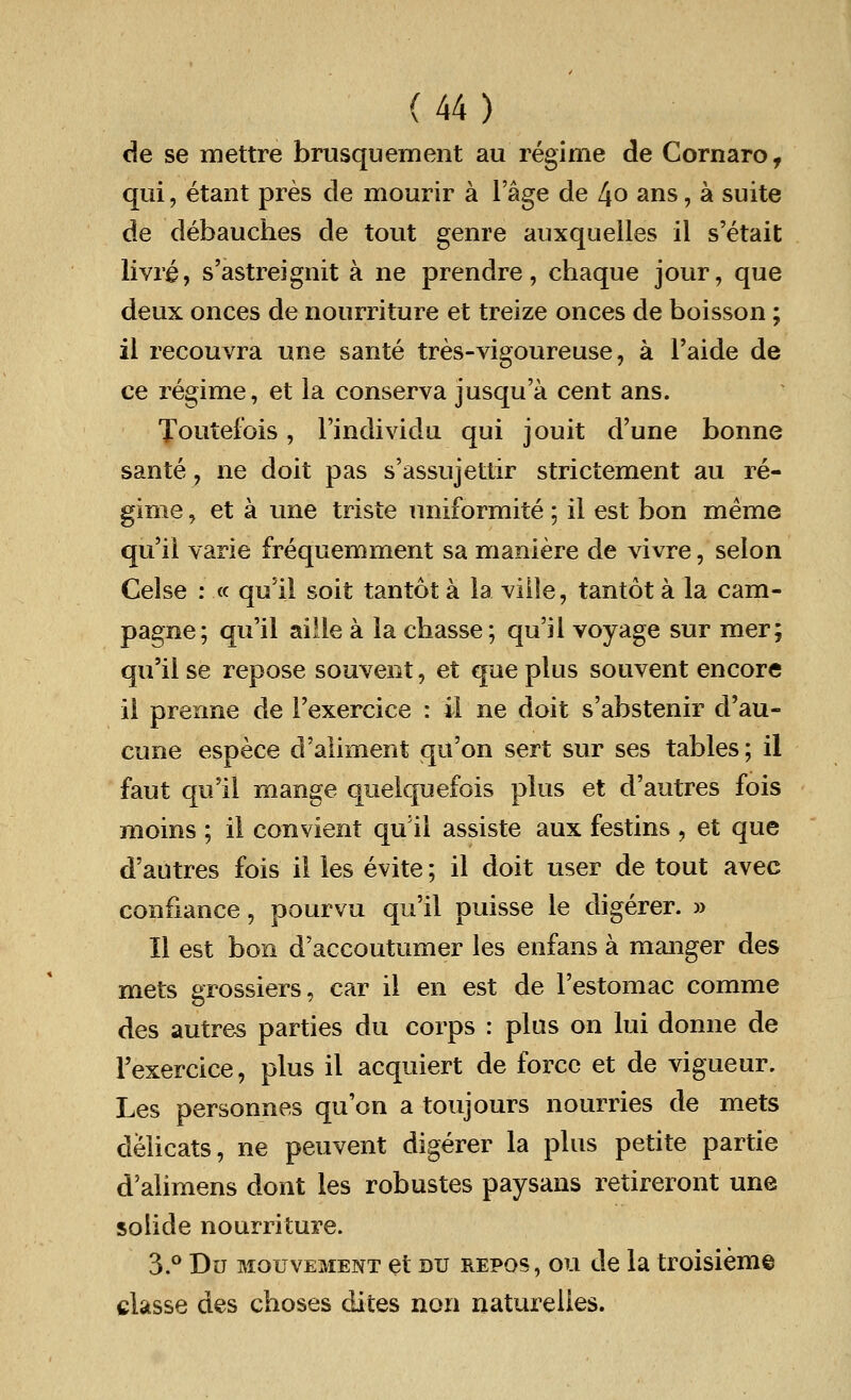 de se mettre brusquement au regime de Cornaro, qui, etant pres cle mourir a l'age de l\o ans, a suite de debauches de tout genre auxquelles il s'etait livre, s'astreignit a ne prendre, chaque jour, que deux onces de nourriture et treize onces de boisson; il recouvra une sante tres-vigoureuse, a l'aide de ce regime, et la conserva jusqu'a cent ans. Toutefois, l'individu qui jouit d'une bonne sante, ne doit pas s'assujettir strictement au re- gime , et a une triste uniformite; il est bon meme qu'il varie frequemment sa maniere de vivre, selon Celse : « qu'il soit tantot a la ville, tantot a la cam- pagne; qu'il aille a la chasse; qu'il voyage sur mer; qu'il se repose souvent, et que plus souvent encore il prerme de Texercice : il ne doit s'abstenir d'au- cune espece d'aliment qn'on sert sur ses tables; il faut qu'il mange quelquefois plus et d'autres fois moins ; il convient qu'il assiste aux festins , et que d'autres fois il les evite; il doit user de tout avec confiance, pourvu qu'il puisse le digerer. » II est bon d'accoutumer les enfans a manger des mets grossiers, car il en est de l'estomac comme des autres parties du corps : plus on lui donne de Texercice, plus il acquiert de force et de vigueur. Les personnes qu'on a toujours nourries de mets deiicats, ne peuvent digerer la plus petite partie d'alimens dont les robustes paysans retireront une solide nourriture. 3.° Du mouvement et du repos, ou de la troisieme classe des choses dites non naturelies.