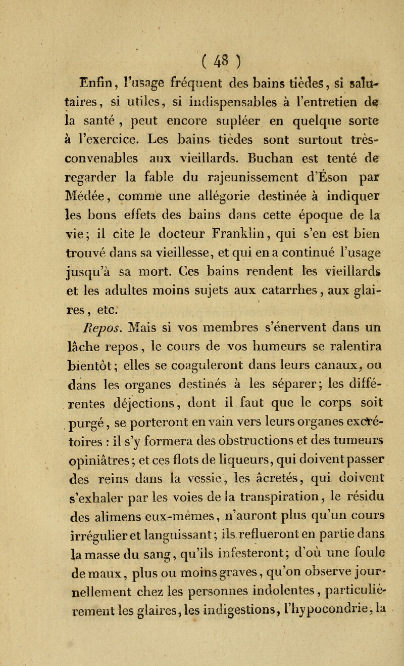 (43) Enfin, Fusage frequent des bains tiedes, si salu- taires, si utiles, si indispensables a l'entretien de la sante , peut encore supleer en quelque sorte a Fexercice. Les bains tiedes sont surtout tres- convenables aux vieillards. Buchan est tente de regarder la fable du rajeunissement d'Eson par Medee, comme une allegorie destinee a indiquer les bons effets des bains dans cette epoque de la vie; il cite le docteur Franklin, qui s'en est bien trouve dans sa vieillesse, et qui en a continue l'usage jusqu'a sa mort. Ces bains rendent les vieillards et les adultes moins sujets aux catarrlies, aux glai- res, etc. Repos. Mais si vos membres s'enervent dans un lacbe repos, le cours de vos humeurs se ralentira bientot; elles se coaguleront dans leurs canaux, ou dans les organes destines a les separer; les diffe- rences dejections, dont il faut que le corps soit purge, se porteront en vain vers leurs organes exc*e- toires r il s'y formera des obstructions et des tumeurs opiniatres; et ces riots de liqueurs, qui doivent passer des reins dans la vessie, les acretes, qui doivent s'exhaler par les voies de la transpiration, le residu des alimens eux-memes, n'auront plus qu'un cours irregulieretlanguissant; ils reflueront en partiedans la masse du sang, qu'ils infesteront; dou une foule deraaux, plus ou moins graves, qu'on observe jour- nellement chez les personnes indolentes, particulie- rement les glaires, les indigestions, I'hypocondrie, la