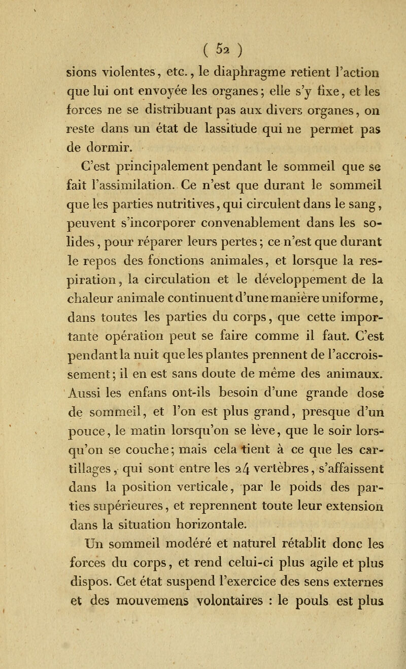sions violentes, etc., le diaphragme retient Faction que lui ont envoyee les organes; elle s'y fixe, et les forces ne se distribuant pas aux divers organes, on reste dans un etat de lassitude qui ne permet pas de dormir. C'est principalement pendant le sommeil que se fait F assimilation. Ce n'est que durant le sommeil que les parties nutritives, qui circulent dans le sang, peuvent s'incorporer convenablement dans les so- lides, pour reparer leurs pertes; ce n'est que durant le repos des fonctions animales, et lorsque la res- piration , la circulation et le developpement de la chaleur animale continuentd'unemaniereuniforme, dans toutes les parties du corps, que cette impor- tante operation peut se faire comme il faut. C'est pendant la nuit que les plantes prennent de l'accrois- sement; il en est sans doute de meme des animaux. Aussi les enfans ont-ils besoin d'une grande dose de sommeil, et Ton est plus grand, presque d'un pouce, le matin lorsqu'on se leve, que le soir lors- qu'on se couche; mais cela tient a ce que les car- tillages, qui sont entre les 2 4 vertebres, s'affaissent dans la position verticale, par le poids des par- ties superieures, et reprennent toute leur extension dans la situation horizontale. Un sommeil modere et naturel retablit done les forces du corps, et rend celui-ci plus agile et plus dispos. Get etat suspend l'exercice des sens externes et des mouvemens volontaires : le pouls est plus
