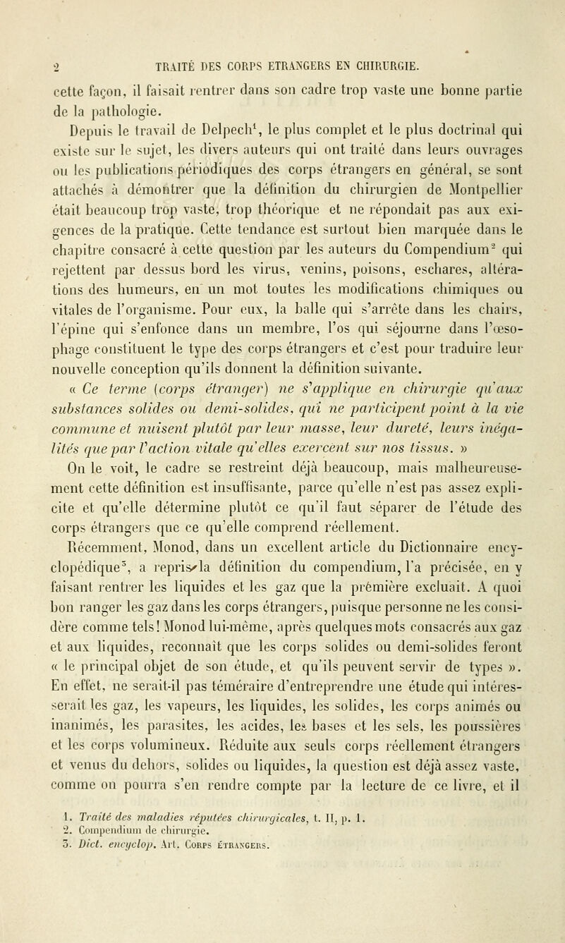 celte façon, il faisait rentrer dans son cadre trop vaste une bonne partie de la pathologie. Depuis le travail de Delpech^ le plus complet et le plus doctrinal qui existe sur le sujet, les divers auteurs qui ont traité dans leurs ouvrages ou les publications périodiques des corps étrangers en général, se sont attachés à démontrer que la définition du chirurgien de Montpellier était beaucoup trop vaste, trop théorique et ne répondait pas aux exi- gences de la pratique. Cette tendance est surtout bien marquée dans le chapitre consacré à cette question par les auteurs du Compendium^ qui rejettent par dessus bord les virus, venins, poisons, eschares, altéra- tions des humeurs, en' un mot toutes les modifications chimiques ou vitales de l'organisme. Pour eux, la balle qui s'arrête dans les chairs, l'épine qui s'enfonce dans un membre, l'os qui séjourne dans l'œso- phage constituent le type des corps étrangers et c'est pour traduire leur nouvelle conception qu'ils donnent la définition suivante. « Ce terme [corps étranger) ne s'applique en chirurgie qiiaux substances solides ou demi-solides, qui ne participent point à la vie commune et nuisent plutôt par leur niasse^ leur dureté, leurs inéga- lités que par V action vitale quelles exercent sur nos tissus. » On le voit, le cadre se restreint déjà beaucoup, mais malheureuse- ment cette définition est insuffisante, parce qu'elle n'est pas assez expli- cite et qu'elle détermine plutôt ce qu'il faut séparer de l'étude des corps étrangers que ce qu'elle comprend réellement. Récemment, Monod, dans un excellent article du Dictionnaire ency- clopédique^, a repris^la définition du compendium, l'a précisée, en y faisant rentrer les liquides et les gaz que la première excluait. A quoi bon ranger les gaz dans les corps étrangers, puisque personne ne les consi- dère comme tels ! Monod lui-même, après quelques mots consacrés aux gaz et aux liquides, reconnaît que les corps solides ou demi-solides feront « le principal objet de son étude, et qu'ils peuvent servir de types ». En effet, ne serait-il pas téméraire d'entreprendre une étude qui intéres- serait les gaz, les vapeurs, les liquides, les solides, les corps animés ou inanimés, les parasites, les acides, leâ bases et les sels, les poussières et les corps volumineux. Réduite aux seuls corps réellement étrangers et venus du dehors, soHdes ou liquides, la question est déjà assez vaste, comme on pourra s'en rendre com])te par la lecture de ce livre, et il I. Traité des maladies réputées chirurgicales, t. II, p. I. '2. Ciimpundiimi de fhiniri;ie. 5. Dict. eiict/cloj). Ail. Corps étrangers.