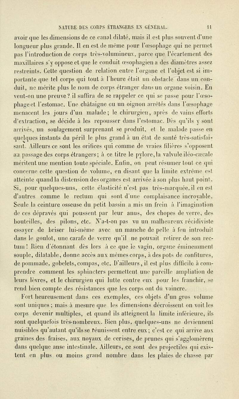 avoir que les dimensions de ce canal dilaté, mais il est plus souvent d'une longueur plus grande. Il en est de même pour l'œsophage qui ne permet pas l'introduction de corps très-volumineux, parce que l'écarlement des maxillaires s'y oppose et que le conduit œsophagien a des diamètres assez restreints. Cette question de relation entre l'organe et l'objet est si im- portante que tel corps qui tout à l'heure était un obstacle dans un con- duit, ne mérite plus le nom de corps étranger dans un organe voisin. En veut-on une preuve ? il suffira de se rappeler ce qui se passe pour l'œso- phage et l'estomac. Une châtaigne ou un oignon arrêtés dans l'œsophage menacent les jours d'un malade; le chirurgien, après de vains efforts d'extraction, se décide à les repousser dans l'estomac. Dès qu'ils y sont arrivés, un soulagement surprenant se produit, et le malade passe en quelques instants du péril le plus grand à un état de santé très-satisfai- sant. Ailleurs ce sont les orifices qui comme de vraies filières s'opposent au passage des corps étrangers; à ce titre le pylore,la valvule iléo-csscale méritent une mention toute spéciale. Enfin, on peut résumer tout ce qui concerne cette question de volume, en disant que la limite extrême est atteinte quand la distension des organes est arrivée à son plus haut poinl. Si, pour quelques-uns, celte élasticité n'est pas très-marquée,il en est d'autres comme le rectum qui sont d'une complaisance incroyable. Seule la ceinture osseuse du petit bassin a mis un frein à l'imagination: de ces dépravés qui poussent par leur anus, des chopes de verre, des bouteilles, des pilons, etc. N'a-t-on pas vu un malheureux récidiviste essayer de briser lui-même avec un manche de pelle à feu introduit dans le goulot, une carafe de verre qu'il ne pouvait retirer de son rec- tum ! Rien d'étonnant dès lors à ce que le vagin, organe éminemment souple, dilatable, donne accès aux mêmes corps, à des pots de confitures, de pommade, gobelets,compas, etc. D'ailleurs, il est plus difficile à com- prendre comment les sphincters permettent une pareille ampliation de leurs lèvres, et le chirurgien qui lutte contre eux pour les franchir, se rend bien compte des résistances que les corps ont dû vaincre. Fort heureusement dans ces exemples, ces objets d'un gros volume sont uniques ; mais à mesure que les dimensions décroissent on voit les corps devenir multiples, et quand ils atteignent la limite inférieure, il& sont quelquefois très-nombreux. Bien plus, quelques-uns ne deviennent nuisibles qu'autant qu'ils se réunissent entre eux; c'est ce qui arrive aux graines des fraises, aux noyaux de cerises, de prunes qui s'agglomèrent dans quelque anse intestinale. Ailleurs, ce sont des projectiles qui exis- tent en plus ou moins grand nombre dans les plaies de chasse par