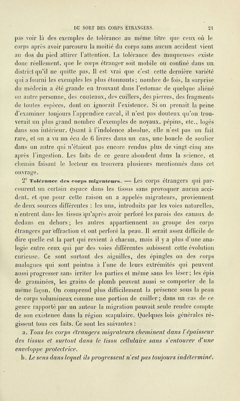 pas voir là des exemples de tolérance au même titre que ceux où le corps après avoir parcouru la moitié du corps sans aucun accident vient au dos du pied attirer l'attention. La tolérance des muqueuses existe donc réellement, que le corps étranger soit mobile ou confiné dans un district qu'il ne quitte pas. Il est vrai que c'est cette dernière variété qui a fourni les exemples les plus étonnants; nombre de fois, la surprise du médecin a été grande en trouvant dans l'estomac de quelque aliéné ou autre personne, des couteaux, de'* cuillers, des pierres, des fragments de toutes espèces, dont on ignorait l'existence. Si on prenait la peine d'examiner toujours l'appendice csecal, il n'est pas douteux qu'on trou- verait un plus grand nombre d'exemples de noyaux, pépins, etc., logés dans son intérieur. Quant à l'indolence absolue, elle n'est pas un fait rare, et on a vu un écu de 6 livres dans un cas, une boucle de soulier dans un autre qui n'étaient pas encore rendus plus de vingt-cinq ans après l'ingestion. Les faits de ce genre abondent dans la science, et chemin faisant le lecteur en trouvera plusieurs mentionnés dans cet ouvrage. 2 Toiéraiice des corps BMÊgi-ateurs. — Lcs corps étrangers qui par- courent un certain espace dans les tissus sans provoquer aucun acci- dent, et que pour cette raison on a appelés migrateurs, proviennent de deux sources différentes : les uns, introduits par les voies naturelles, n'entrent dans les tissus qu'après avoir perforé les parois des canaux de dedans en dehors ; les autres appartiennent au groupe des corps étrangers par effraction et ont perforé la peau. Il serait assez difficile de dire quelle est la part qui revient à chacun, mais il y a plus d'une ana- logie entre ceux qui par des voies différentes subissent cette évolution curieuse. Ce sont surtout des aiguilles, des épingles ou des corps analogues qui sont pointus à l'une de leurs extrémités qui peuvent aussi progresser sans irriter les parties et même sans les léser ; les épis de graminées, les grains de plomb peuvent aussi se comporter de la même façon. On comprend plus difficilement la présence sous la peau de corps volumineux comme une portion de cuiller ; dans un cas de ce genre rapporté par un auteur la migration pouvait seule rendre compte de son existence dans la région scapulaire. Quelques lois générales ré- gissent tous ces faits. Ce sont les suivantes : a. Tous les corps étrangers migrateurs cheminent dans l'épaisseur des tissus et surtout dans le tissu cellulaire sans s'entourer d'une enveloppe protectrice. b. Le sens dans lequel ils progy^essent n est pas toujours indéterminé,-