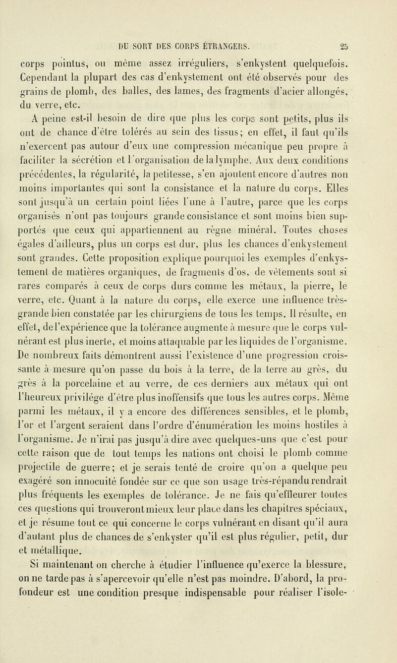 corps pointus, ou même assez irréguliers, s'enkystent quelquefois. Cependant la plupart des cas d'enkystement ont été observés pour des grains de plomb, des balles, des lames, des fragments d'acier allongés, du verre, etc. A peine est-il besoin de dire que plus les corps sont petits, plus ils ont de chance d'être tolérés au sein des tissus; en effet, il faut qu'ils n'exercent pas autour d'eux une compression mécanique peu propre à faciliter la sécrétion et l'organisation delalymphe. Aux deux conditions précédentes, la régularité, la petitesse, s'en ajoutent encore d'autres non moins importantes qui sont la consistance et la nature du corps. Elles sont jusqu'à un certain point liées l'une à l'autre, parce que les corps organisés n'ont pas toujours grande consistance et sont moins bien sup- portés que ceux qui appartiennent au règne minéral. Toutes choses égales d'ailleurs, plus un corps est dur, plus les chances d'enkystement sont grandes. Cette proposition explique pourquoi les exemples d'enkys- tement de matières organiques, de fragments d'os, de vêtements sont si rares comparés à ceux de corps durs comme les métaux, la pierre, le verre, etc. Quant à la nature du corps, elle exerce une influence très- grande bien constatée par les chirurgiens de tous les temps. Il résulte, en effet, de l'expérience que la tolérance augmente à mesure que le corps vul- nérant est plus inerte, et moins attaquable par les liquides de l'organisme. De nombreux faits démontrent aussi l'existence d'une progression crois- sante à mesure qu'on passe du bois à la terre, de la terre au grès, du grès à la porcelaine et au verre, de ces derniers aux métaux qui ont l'heureux privilège d'être plus inoffensifs que tous les autres corps. Même parmi les métaux, il y a encore des différences sensibles, et le plomb, l'or et l'argent seraient dans l'ordre d'énumération les moins hostiles à l'organisme. Je n'irai pas jusqu'à dire avec quelques-uns que c'est pour cette raison que de tout temps les nations ont choisi le plomb comme projectile de guerre ; et je serais tenté de croire qu'on a quelque peu exagéré son innocuité fondée sur ce que son usage très-répandu rendrait plus fréquents les exemples de tolérance. Je ne fais qu'effleurer toutes ces questions qui trouveront mieux leur place dans les chapitres spéciaux, et je résume tout ce qui concerne le corps vulnérant en disant qu'il aura d'autant plus de chances de s'enkyster qu'il est plus régulier, petit, dur et métallique. Si maintenant on cherche à étudier l'influence qu'exerce la blessure, on ne tarde pas à s'apercevoir qu'elle n'est pas moindre. D'abord, la pro- fondeur est une condition presque indispensable pour réaliser l'isole-