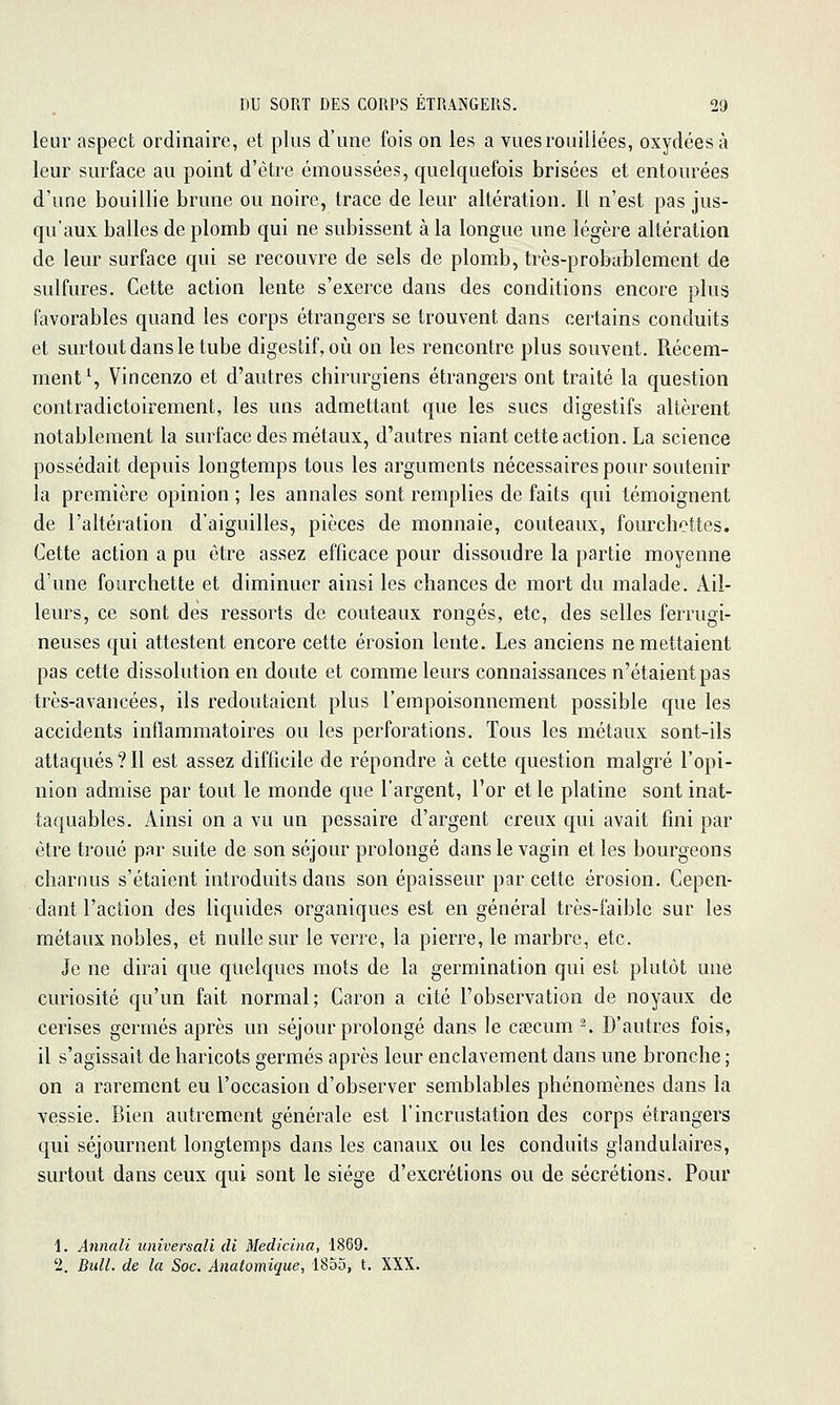 leur aspect ordinaire, et plus d'une fois on les a vuesrouiliées, oxydées à leur surface au point d'être émoussées, quelquefois brisées et entourées d'une bouillie brune ou noire, trace de leur altération. Il n'est pas jus- qu'aux balles de plomb qui ne subissent à la longue une légère altération de leur surface qui se recouvre de sels de plomb, très-probablement de sulfures. Cette action lente s'exerce dans des conditions encore plus favorables quand les corps étrangers se trouvent dans certains conduits et surtout dans le tube digestif, où on les rencontre plus souvent. Récem- ment% Vincenzo et d'autres chirurgiens étrangers ont traité la question contradictoirement, les uns admettant que les sucs digestifs altèrent notablement la surface des métaux, d'autres niant cette action. La science possédait depuis longtemps tous les arguments nécessaires pour soutenir la première opinion ; les annales sont remplies de faits qui témoignent de l'altération d'aiguilles, pièces de monnaie, couteaux, fourchettes. Cette action a pu être assez efficace pour dissoudre la partie moyenne d'une fourchette et diminuer ainsi les chances de mort du malade. Ail- leurs, ce sont des ressorts de couteaux rongés, etc, des selles ferrugi- neuses qui attestent encore cette érosion lente. Les anciens ne mettaient pas cette dissolution en doute et comme leurs connaissances n'étaient pas très-avancées, ils redoutaient plus l'empoisonnement possible que les accidents inflammatoires ou les perforations. Tous les métaux sont-ils attaqués?Il est assez difficile de répondre à cette question malgré l'opi- nion admise par tout le monde que l'argent, l'or elle platine sont inat- taquables. Ainsi on a vu un pessaire d'argent creux qui avait fini par être troué par suite de son séjour prolongé dans le vagin et les bourgeons charnus s'étaient introduits dans son épaisseur par cette érosion. Cepen- dant l'action des liquides organiques est en général très-faible sur les métaux nobles, et nulle sur le verre, la pierre, le marbre, etc. Je ne dirai que quelques mots de la germination qui est plutôt une curiosité qu'un fait normal; Caron a cité l'observation de noyaux de cerises germes après un séjour prolongé dans le caecum ^. D'autres fois, il s'agissait de haricots germes après leur enclavement dans une bronche ; on a rarement eu l'occasion d'observer semblables phénomènes dans la vessie. Bien autrement générale est l'incrustation des corps étrangers qui séjournent longtemps dans les canaux ou les conduits glandulaires, surtout dans ceux qui sont le siège d'excrétions ou de sécrétions. Pour i. Annali universali cli Medicina, 1869. 2. Bull, de la Soc. Anaiomique, 1855, t. XXX.