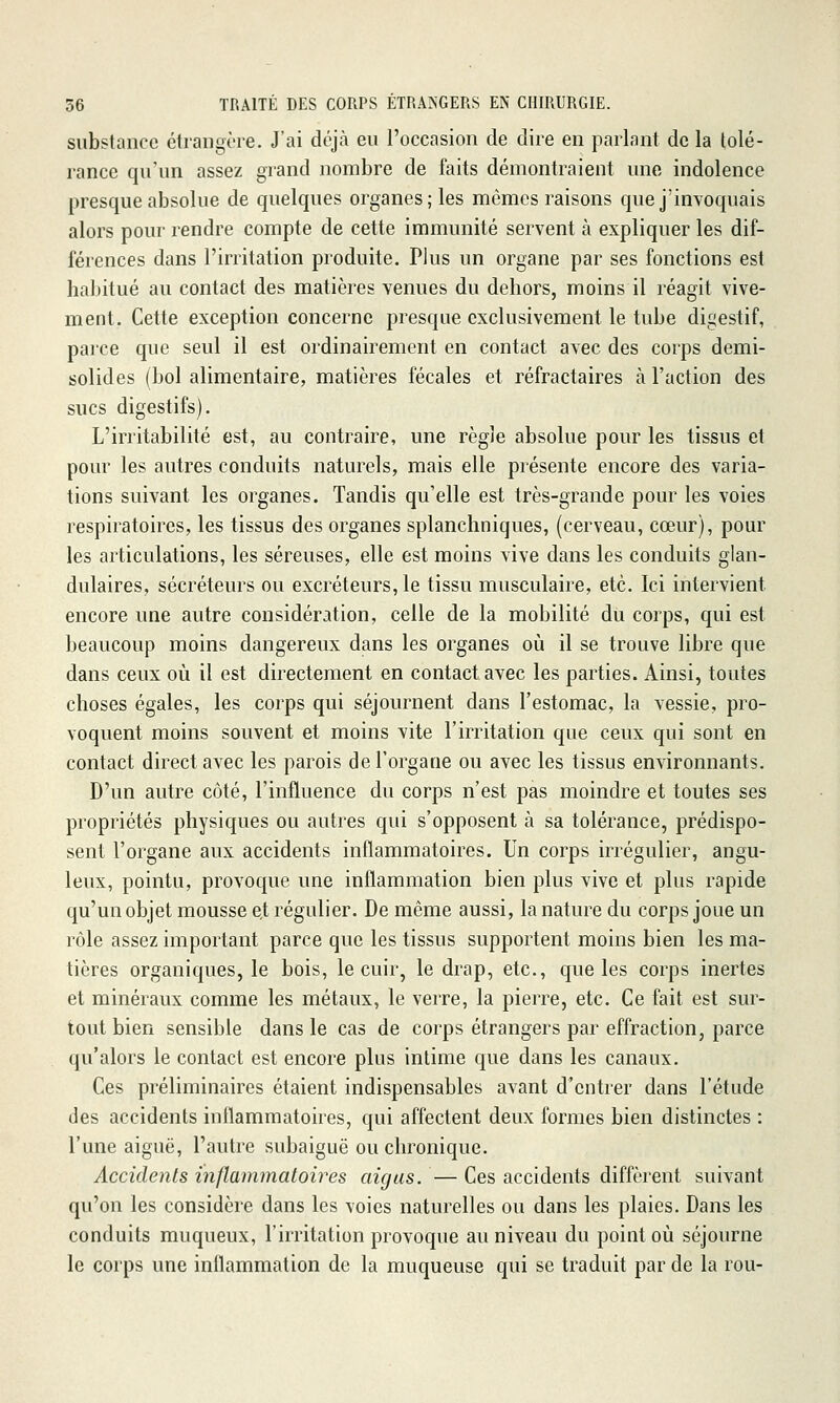 substance étrangère. J'ai déjà eu l'occasion de dire en parlant de la tolé- rance qu'un assez grand nombre de faits démontraient une indolence presque absolue de quelques organes; les mêmes raisons que j'invoquais alors pour rendre compte de cette immunité servent à expliquer les dif- férences dans l'irritation produite. Plus un organe par ses fonctions est habitué au contact des matières venues du dehors, moins il réagit vive- ment. Cette exception concerne presque exclusivement le tube digestif, parce que seul il est ordinairement en contact avec des corps demi- solides (bol alimentaire, matières fécales et réfractaires à l'action des sucs digestifs). L'irritabilité est, au contraire, une règle absolue pour les tissus et pour les autres conduits naturels, mais elle présente encore des varia- tions suivant les organes. Tandis qu'elle est très-grande pour les voies respiratoires, les tissus des organes splanchniques, (cerveau, cœur), pour les articulations, les séreuses, elle est moins vive dans les conduits glan- dulaires, sécréteurs ou excréteurs, le tissu musculaire, etc. Ici intervient encore une autre considération, celle de la mobilité du corps, qui est beaucoup moins dangereux dans les organes où il se trouve libre que dans ceux où il est directement en contact avec les parties. Ainsi, toutes choses égales, les corps qui séjournent dans l'estomac, la vessie, pro- voquent moins souvent et moins vite l'irritation que ceux qui sont en contact direct avec les parois de l'organe ou avec les tissus environnants. D'un autre côté, l'influence du corps n'est pas moindre et toutes ses propriétés physiques ou autres qui s'opposent à sa tolérance, prédispo- sent l'organe aux accidents inflammatoires. Un corps irrégulier, angu- leux, pointu, provoque une inflammation bien plus vive et plus rapide qu'un objet mousse e,t régulier. De même aussi, la nature du corps joue un rôle assez important parce que les tissus supportent moins bien les ma- tières organiques, le bois, le cuir, le drap, etc., que les corps inertes et minéraux comme les métaux, le verre, la pierre, etc. Ce fait est sur- tout bien sensible dans le cas de corps étrangers par effraction, parce qu'alors le contact est encore plus intime que dans les canaux. Ces préliminaires étaient indispensables avant d'entrer dans l'étude des accidents inflammatoires, qui affectent deux formes bien distinctes : l'une aiguë, l'autre subaiguë ou chronique. Accidents inflammatoires aigus. — Ces accidents diffèrent suivant qu'on les considère dans les voies naturelles ou dans les plaies. Dans les conduits muqueux, l'irritation provoque au niveau du point où séjourne le corps une inflammation de la muqueuse qui se traduit par de la rou-