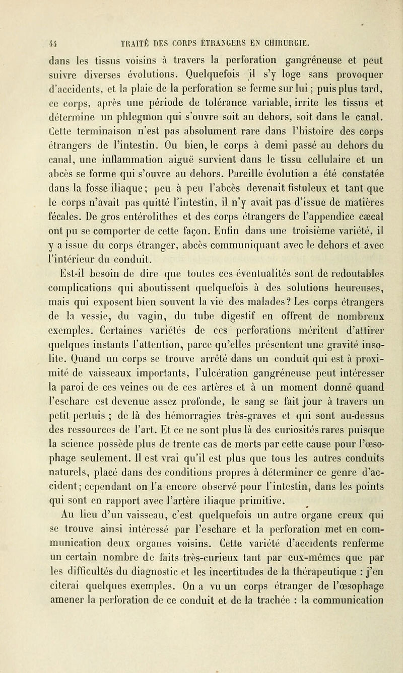 dans les tissus voisins à travers la perforation gangreneuse et peut suivre diverses évolutions. Quelquefois il s'y loge sans provoquer d'accidents, et la plaie de la perforation se ferme sur lui ; puis plus tard, ce corps, après une période de tolérance variable, irrite les tissus et détermine un phlegmon qui s'ouvre soit au dehors, soit dans le canal. Celte terminaison n'est pas absolument rare dans l'histoire des corps étrangers de l'intestin. Ou bien, le corps à demi passé au dehors du canal, une inflammation aiguë survient dans le tissu cellulaire et un abcès se forme qui s'ouvre au dehors. Pareille évolution a été constatée dans la fosse iliaque; peu à peu l'abcès devenait fistuleux et tant que le corps n'avait pas quitté l'intestin, il n'y avait pas d'issue de matières fécales. De gros entérolithes et des corps étrangers de l'appendice csecal ont pu se comporter de cette façon. Enfin dans une troisième variété, il y a issue du corps étranger, abcès communiquant avec le dehors et avec l'intérieur du conduit. Est-il besoin de dire que toutes ces éventualités sont de redoutables complications qui aboutissent quelquefois à des solutions heureuses, mais qui exposent bien souvent la vie des malades? Les corps étrangers de la vessie, du vagin, du tube digestif en offrent de nombreux exemples. Certaines variétés de ces perforations méritent d'attirer quelques instants l'attention, parce qu'elles présentent une gravité inso- lite. Quand un corps se trouve arrêté dans un conduit qui est à proxi- mité de vaisseaux importants, l'ulcération gangreneuse peut intéresser la paroi de ces veines ou de ces artères et à un moment donné quand l'eschare est devenue assez profonde, le sang se fait jour à travers un petit pertuis ; de là des hémorragies très-graves et qui sont au-dessus des ressources de l'art. Et ce ne sont plus là des curiosités rares puisque la science possède plus de trente cas de morts par cette cause pour l'œso- phage seulement. 11 est vrai qu'il est plus que tous les autres conduits naturels, placé dans des conditions propres à déterminer ce genre d'ac- cident; cependant on l'a encore observé pour l'intestin, dans les points qui sont en rapport avec l'artère iliaque primitive. Au lieu d'un vaisseau, c'est quelquefois un autre organe creux qui se trouve ainsi intéressé par l'eschare et la perforation met en com- munication deux organes voisins. Cette variété d'accidents renferme un certain nombre de faits très-curieux tant par eux-mêmes que par les difficultés du diagnostic et les incertitudes de la thérapeutique : j'en citerai quelques exemples. On a vu un corps étranger de l'œsophage amener la perforation de ce conduit et de la trachée : la communication