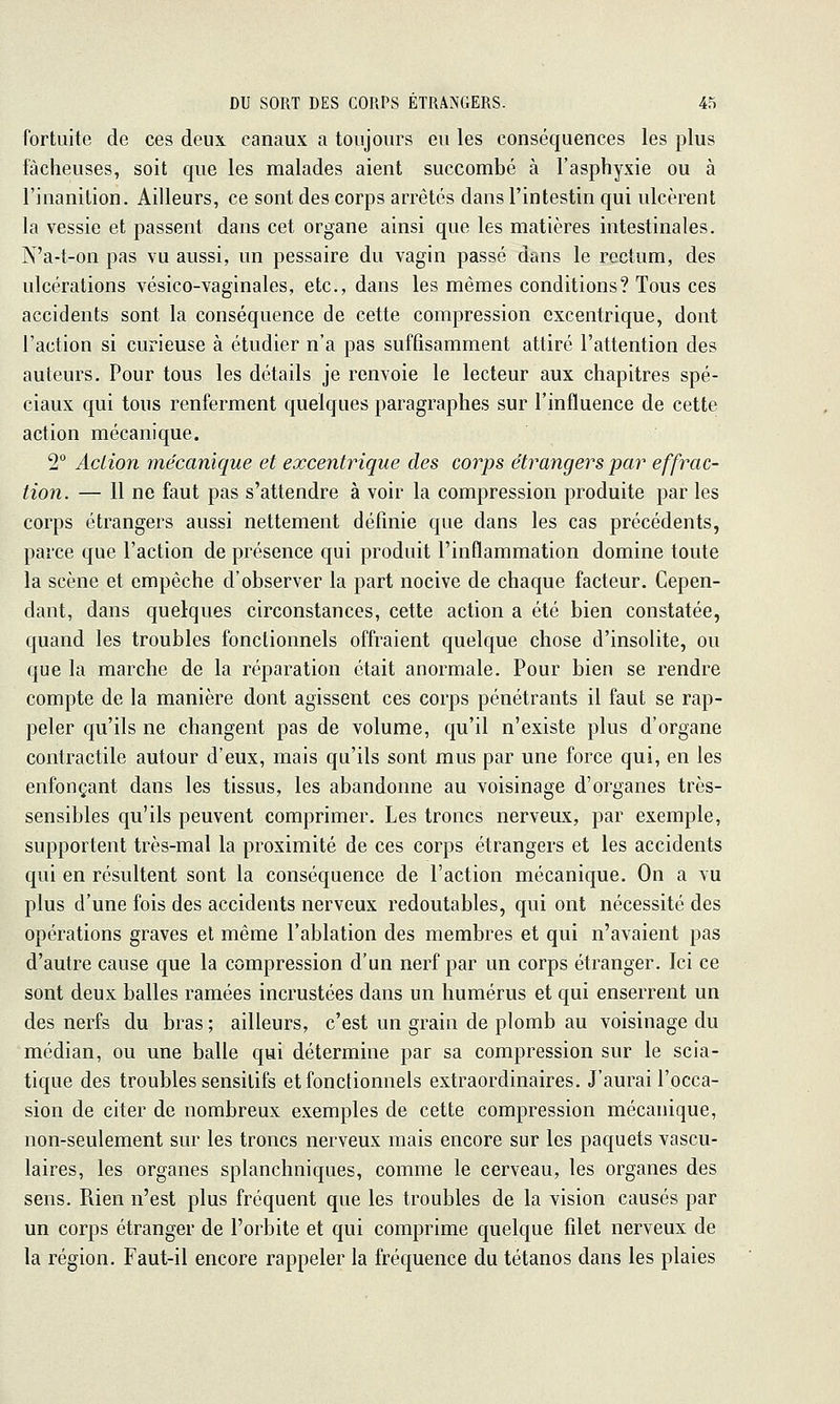 fortuite de ces deux canaux a toujours eu les conséquences les plus fâcheuses, soit que les malades aient succombé à l'asphyxie ou à l'inanition. Ailleurs, ce sont des corps arrêtés dans l'intestin qui ulcèrent la vessie et passent dans cet organe ainsi que les matières intestinales. N'a-t-on pas vu aussi, un pessaire du vagin passé dans le rectum, des ulcérations vésico-vaginales, etc., dans les mêmes conditions? Tous ces accidents sont la conséquence de cette compression excentrique, dont l'action si curieuse à étudier n'a pas suffisamment attiré l'attention des auteurs. Pour tous les détails je renvoie le lecteur aux chapitres spé- ciaux qui tous renferment quelques paragraphes sur l'influence de cette action mécanique. 2° Action mécanique et excentrique des corps étrangers par effrac- tion. — 11 ne faut pas s'attendre à voir la compression produite par les corps étrangers aussi nettement définie que dans les cas précédents, parce que l'action de présence qui produit l'inflammation domine toute la scène et empêche d'observer la part nocive de chaque facteur. Cepen- dant, dans quelques circonstances, cette action a été bien constatée, quand les troubles fonctionnels offraient quelque chose d'insolite, ou que la marche de la réparation était anormale. Pour bien se rendre compte de la manière dont agissent ces corps pénétrants il faut se rap- peler qu'ils ne changent pas de volume, qu'il n'existe plus d'organe contractile autour d'eux, mais qu'ils sont mus par une force qui, en les enfonçant dans les tissus, les abandonne au voisinage d'organes très- sensibles qu'ils peuvent comprimer. Les troncs nerveux, par exemple, supportent très-mal la proximité de ces corps étrangers et les accidents qui en résultent sont la conséquence de l'action mécanique. On a vu plus d'une fois des accidents nerveux redoutables, qui ont nécessité des opérations graves et même l'ablation des membres et qui n'avaient pas d'autre cause que la compression d'un nerf par un corps étranger. Ici ce sont deux balles ramées incrustées dans un humérus et qui enserrent un des nerfs du bras ; ailleurs, c'est un grain de plomb au voisinage du médian, ou une balle qui détermine par sa compression sur le scia- tique des troubles sensitifs et fonctionnels extraordinaires. J'aurai l'occa- sion de citer de nombreux exemples de cette compression mécanique, non-seulement sur les troncs nerveux mais encore sur les paquets vascu- laires, les organes splanchniques, comme le cerveau, les organes des sens. Rien n'est plus fréquent que les troubles de la vision causés par un corps étranger de l'orbite et qui comprime quelque filet nerveux de la région. Faut-il encore rappeler la fréquence du tétanos dans les plaies