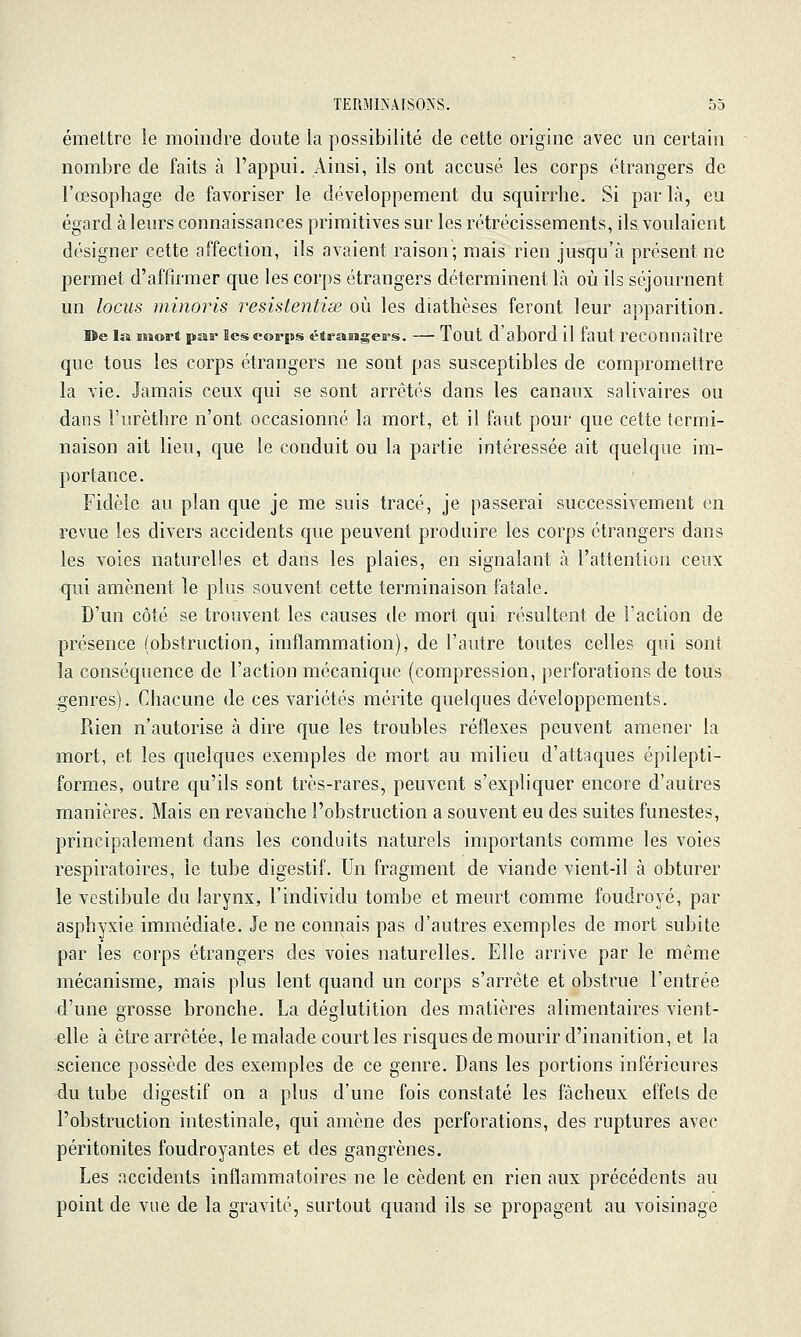 émettre le moindre doute la possibilité de cette origine avec un certain nombre de faits à l'appui. Ainsi, ils ont accusé les corps étrangers de l'œsophage de favoriser le développement du squirrhe. Si par là, eu égard à leurs connaissances primitives sur les rétrécissements, ils voulaient désigner cette affection, ils avaient raison; mais rien jusqu'à présent ne permet d'affirmer que les corps étrangers déterminent là où ils séjournent un locus minoris resistentiœ où les diathèses feront leur apparition. De la iiiort paa' îcs corps étrasigers. — Tout d'abord il faut reconnaître que tous les corps étrangers ne sont pas susceptibles de compromettre la vie. Jamais ceux qui se sont arrêtés dans les canaux salivaires ou dans l'urèthre n'ont occasionné la mort, et il faut pour que cette termi- naison ait lieu, que le conduit ou la partie intéressée ait quelque im- portance. Fidèle au plan que je me suis tracé, je passerai successivement en revue les divers accidents que peuvent produire les corps étrangers dans les voies naturelles et dans les plaies, en signalant à l'attention ceux qui amènent le plus souvent cette terminaison fatale. D'un côté se trouvent les causes de mort qui résultent de l'action de présence (obstruction, imflammation), de l'autre toutes celles qui sont la conséquence de l'action mécanique (compression, perforations de tous genres). Chacune de ces variétés mérite quelques développements. Rien n'autorise à dire que les troubles réflexes peuvent amener la mort, et les quelques exemples de mort au milieu d'attaques épilepti- formes, outre qu'ils sont très-rares, peuvent s'expliquer encore d'autres manières. Mais en revanche l'obstruction a souvent eu des suites funestes, principalement dans les conduits naturels importants comme les voies respiratoires, le tube digestif. Un fragment de viande vient-il à obturer le vestibule du larynx, l'individu tombe et meurt comme foudroyé, par asphyxie immédiate. Je ne connais pas d'autres exemples de mort subite par les corps étrangers des voies naturelles. Elle arrive par le même mécanisme, mais plus lent quand un corps s'arrête et obstrue l'entrée d'une grosse bronche. La déglutition des matières alimentaires vient- elle à être arrêtée, le malade court les risques de mourir d'inanition, et la science possède des exemples de ce genre. Dans les portions inférieures du tube digestif on a plus d'une fois constaté les fâcheux effets de l'obstruction intestinale, qui amène des perforations, des ruptures avec péritonites foudroyantes et des gangrènes. Les accidents inflammatoires ne le cèdent en rien aux précédents au point de vue de la gravité, surtout quand ils se propagent au voisinage