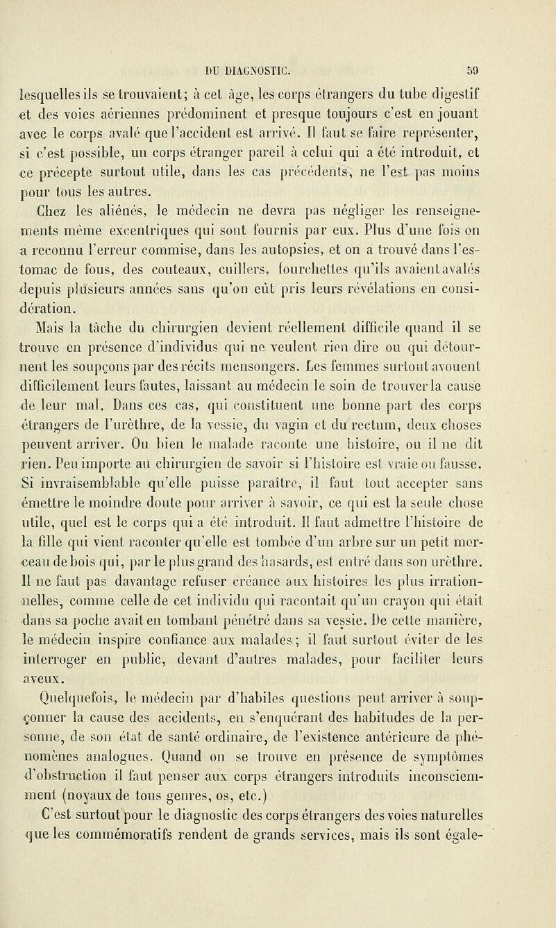 lesquelles ils se trouvaient ; à cet âge, les corps étrangers du tube digestif et des voies aériennes prédominent et presque toujours c'est en jouant avec le corps avalé que l'accident est arrivé. Il faut se faire représenter, si c'est possible, un corps étranger pareil à celui qui a été introduit, et ce précepte surtout utile, dans les cas précédents, ne l'est pas moins pour tous les autres. Chez les aliénés, le médecin ne devra pas négliger les renseigne- ments même excentriques qui sont fournis par eux. Plus d'une fois on a reconnu l'erreur commise, dans les autopsies, et on a trouvé dans l'es- tomac de fous, des couteaux, cuillers, fourchettes qu'ils avaient avalés depuis plusieurs années sans qu'on eût pris leurs révélations en consi- dération. Mais la tâche du chirurgien devient réellement difficile quand il se trouve en présence d'individus qui ne veulent rien dire ou qui détour- nent les soupçons par des récits mensongers. Les femmes surtout avouent difficilement leurs fautes, laissant au médecin le soin de trouver la cause de leur mal. Dans ces cas, qui constituent une bonne part des corps étrangers de l'urèthre, de la vessie, du vagin et du rectum, deux choses peuvent arriver. Ou bien le malade raconte une histoire, ou il ne dit rien. Peu importe au chirurgien de savoir si l'histoire est vraie ou fausse. Si invraisemblable qu'elle puisse paraître, il faut tout accepter sans émettre le moindre doute pour arriver à savoir, ce qui est la seule chose utile, quel est le corps qui a été introduit. Il faut admettre l'histoire de la fille qui vient raconter qu'elle est tombée d'un arbre sur un petit mor- ceau de bois qui, par le plus grand des hasards, est entré dans son urèthre. Il ne faut pas davantage refuser créance aux histoires les plus irration- nelles, comme celle de cet individu qui racontait qu'un crayon qui était dans sa poche avait en tombant pénétré dans sa vessie. De cette manière, le médecin inspire confiance aux malades ; il faut surtout éviter de les interroger en public, devant d'autres malades, pour faciliter leurs aveux. Quelquefois, le médecin par d'habiles questions peut arriver à soup- çonner la cause des accidents, en s'enquérant des habitudes de la per- sonne, de son état de santé ordinaire, de l'existence antérieure de phé- nomènes analogues. Quand on se trouve en présence de symptômes d'obstruction il faut penser aux corps étrangers introduits inconsciem- ment (noyaux de tous genres, os, etc.) C'est surtout pour le diagnostic des corps étrangers des voies naturelles que les commémoratifs rendent de grands services, mais ils sont égale-