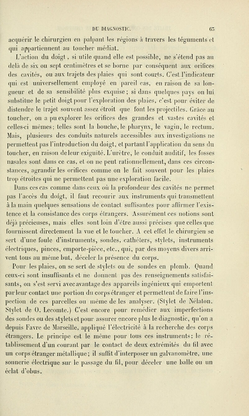 acquérir le chirurgien en palpant les régions à travers les téguments et qui appartiennent au toucher médiat. L'action du doigt, si utile quand elle est possible, ne s'étend pas au delà de six ou sept centimètres et se borne par conséquent aux orifices des cavités, ou aux trajets des plaies qui sont courts. C'est l'indicateur qui est universellement employé en pareil cas, en raison de sa lon- gueur et de sa sensibilité plus exquise ; si dans quelques pays on lui substitue le petit doigt pour l'exploration des plaies, c'est pour éviter de distendre le trajet souvent assez étroit que font les projectiles. Grâce au toucher, on a pu explorer les orifices des grandes et vastes cavités et celles-ci mêmes; telles sont la bouche,le pharynx, le vagin, le rectum. Mais, plusieurs des conduits naturels accessibles aux investigations ne permettent pas l'introduction du doigt, et partant l'application du sens du toucher, en raison deleur exiguïté. L'urètre, le conduit auditif, les fosses nasales sont dans ce cas, et on ne peut rationnellement, dans ces circon- stances, agrandir les orifices comme on le fait souvent pour les plaies trop étroites qui ne permettent pas une exploration facile. Dans ces cas comme dans ceux où la profondeur des cavités ne permet pas l'accès du doigt, il faut recourir aux instruments qui transmettent à la main quelques sensations de contact suffisantes pour affirmer l'exis- tence et la consistance des corps étrangers. Assurément ces notions sont déjà précieuses, mais elles sont loin d'être aussi précises que celles que fournissent directement la vue et le toucher. A cet effet le chirurgien se sert d'une foule d'instruments, sondes, cathéters, stylets, instruments électriques, pinces, emporte-pièce, etc., qui, par des moyens divers arri- vent tous au même but, déceler la présence du corps. Pour les plaies, on se sert de stylets ou de sondes en plomb. Quand ceux-ci sont insuffisants et ne donnent pas des renseignements satisfai- sants, on s'est servi avec avantage des appareils ingénieux qui emportent parleur contact une portion du corps étranger et permettent de faire l'ins- pection de ces parcelles ou même de les analyser. (Stylet de Nélaton. Stylet de 0. Lecomte.) C'est encore pour remédier aux imperfections des sondes ou des stylets et pour assurer encore plus le diagnostic, qu'on a depuis Favre de Marseille, appliqué l'électricité à la recherche des corps étrangers. Le principe est le même pour tous ces instruments; le ré- tablissement d'un courant par le contact de deux extrémités du fil avec un corps étranger métallique; il suffit d'interposer un galvanomètre, une sonnerie électrique sur le passage du fil, pour déceler une balle ou un éclat d'obus.