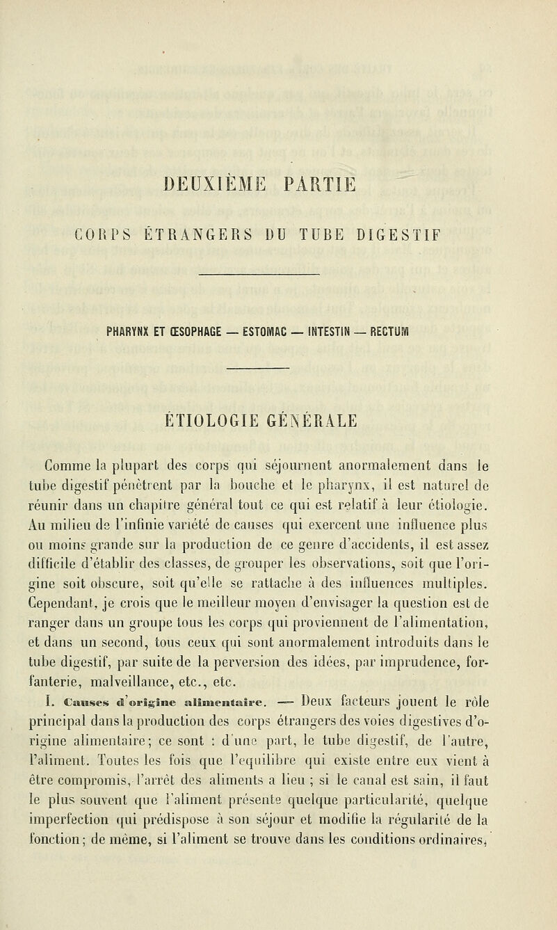 DEUXIEME PARTIE COUPS ÉTRANGERS DU TUBE DIGESTIF PHARYNX ET ŒSOPHAGE — ESTOWIAC — INTESTIN — RECTUM ÉTIOLOGIE GÉNÉRALE Comme la plupart des corps qui séjournent anormalement dans le tube digestif pénètrent par la bouche et le pharynx, il est naturel de réunir dans un chapitre général tout ce qui est relatif à leur étiologie. Au milieu ds l'infinie variété de causes qui exercent une influence plus ou moins grande sur la production de ce genre d'accidents, il est assez difficile d'établir des classes, de grouper les observations, soit que l'ori- gine soit obscure, soit qu'elle se rattache à des influeuccs multiples. Cependant, je crois que le meilleur moyen d'envisager la question est de ranger dans un groupe tous les corps qui proviennent de l'alimentation, et dans un second, tous ceux qui sont anormalement introduits dans le tube digestif, par suite de la perversion des idées, par imprudence, for- fanterie, malveillance, etc., etc. L Causes «l'origine allmentaîre. — DeilX facteurS jOUCnt le rôle principal dans la production des corps étrangers des voies digestives d'o- rigine alimentaire; ce sont : dune part, le tube digestif, de l'autre, l'aliment. Toutes les fois que l'équilibre qui existe entre eux vient à être compromis, l'arrêt des aliments a lieu ; si le canal est sain, il faut le plus souvent que l'aliment présente quelque particularité, quelque imperfection qui prédispose à son séjour et modifie la régularité de la fonction ; de même, si l'aliment se trouve dans les conditions ordinaires^