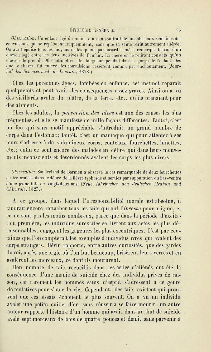 Observation. Un enfant âge de moins d'un an souffrait depuis plusieurs semaines des convulsions qui se répétaient fréquemment, sans que sa santé parût autrement altérée. On avait épuisé tous les moyens usités quand par hasard la mère remarqua le bout d'un cheveu logé entre les deux incisives de l'enfant. La mère en le retirant constata qu'un cheveu de près de 90 centimètres de longueur pendait dans la gorge de l'enfant. Dès que le cheveu fut enlevé, les convulsions cessèrent comme par enchantement. {Jour-~ nal des Sciences méd. de Louvain, 1878.) Cliez les personnes âgées, tombées en enfance, cet instinct reparaît quelquefois et peut avoir des conséquences assez graves. Ainsi on a vu des vieillards avaler du plâtre, de la terre, etc., qu'ils prenaient pour des aliments. Chez les adultes, la perversion des idées est une des causes les plus fréquentes, et elle se manifeste de mille façons différentes. Tantôt, c'est un fou qui sans motif appréciable s'introduit un grand nombre de corps dans l'estomac; tantôt, c'est un maniaque qui pour attenter à ses jours s'adresse à de volumineux corps, couteaux, fourchettes, lunettes, etc.; enfin ce sont encore des malades en délire qui dans leurs mouve- ments inconscients et désordonnés avalent les corps les plus divers. Observation. Sonderland de Barmen a observé le cas remarquable de deux fourchettes en fer avalées dans le délire de la fièvre typhoïde et sorties par suppuration du bas-ventre d'une jeune fille de vingt-deux ans. [Neue. Jahrbucher den deutschen Medizin und Chirurgie, 1823.) A ce groupe, dans lequel l'irresponsabilité morale est absolue, il faudrait encore rattacher tous les faits qui ont Vivresse pour origine, et ce ne sont pas les moins nombreux, parce que dans la période d'excita^ tion première, les individus surexcités se livrent aux actes les plus dé- raisonnables, engagent les gageures les plus excentriques. C'est par cen- taines que l'on compterait les exemples d'individus ivres qui avalent des corps étrangers. Hévin rapporte, entre autres curiosités, que des gardes du roi, après une orgie où l'on but beaucoup, brisèrent leurs verres et en avalèrent les morceaux, ce dont ils moururent. Bon nombre de faits recueillis dans les asiles d'aliénés ont été la conséquence d'une manie de suicide chez des individus privés de rai- son, car rarement les hommes sains d'esprit s'adressent à ce genre de tentatives pour s'ôter la vie. Cependant, des faits existent qui prou- vent que ces essais échouent le plus souvent. On a vu un individu avaler une petite cuiller d'or, sans réussir à se faire mourir; un autre auteur rapporte l'histoire d'un homme qui avait dans un but de suicide avalé sept morceaux de bois de quatre pouces et demi, sans parvenir à