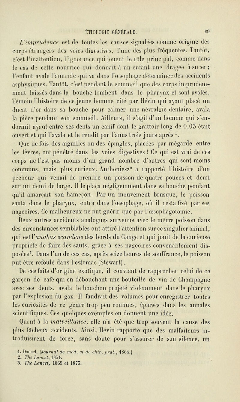 L'imprudence est de toutes les causes signalées comme origine des corps étrangers des voies digestives, l'une des plus fréquentes. Tantôt, c'est l'inattention, l'ignorance qui jouent le rôle principal, comme dans le cas de cette nourrice qui donnait à un enfant une dragée à sucer; l'enfant avale l'amande qui va dans l'œsophage déterminer des accidents aspliyxiques. Tantôt, c'est pendant le sommeil que des corps imprudem- ment laissés dans la bouche tombent dans le pharynx et sont avalés. Témoin l'histoire de ce jeune homme cité par Hévin qui ayant placé un ducat d'or dans sa bouche pour calmer une névralgie dentaire, avala la pièce pendant son sommeil. Ailleurs, il s'agit d'un homme qui s'en- dormit ayant entre ses dents un canif dont le grattoir long de 0,03 était ouvert et qui l'avala et le rendit par l'anus trois jours après ^ Que de fois des aiguilles ou des épingles, placées par mégarde entre les lèvres, ont pénétré dans les voies digestives ! Ce qui est vrai de ces corps ne l'est pas moins d'un grand nombre d'autres qui sont moins communs, mais plus curieux. Anthoniesz^ a rapporté l'histoire d'un pêcheur qui venait de prendre un poisson de quatre pouces et demi sur un demi de large. Il le plaça négligemment dans sa bouche pendant qu'il amorçait son hameçon. Par un mouvement brusque, le poisson sauta dans le pharynx, enlra dans l'œsophage, où il resta fixé par ses nageoires. Ce malheureux ne put guérir que par l'œsophagotomie. Deux autres accidents analogues survenus avec le mêm-e poisson dans des circonstances semblables ont attiré l'attention sur ce singulier animal, qui esiVanabas scandens des bords du Gange et qui jouit de la curieuse propriété de faire des sauts, grâce à ses nageoires convenablement dis- posées^. Dans l'un de ces cas, après seize heures de souffrance, le poisson put être refoulé dans l'estomac (Stewart). De ces faits d'origine exotique, il convient de rapprocher celui de ce garçon de café qui en débouchant une bouteille de vin de Champagne avec ses dents, avala le bouchon projeté violemment dans le pharynx par l'explosion du gaz. Il faudrait des volumes pour enregistrer toutes les curiosités de ce genre trop peu connues, éparses dans les annales scientifiques. Ces quelques exemples en donnent une idée. Quant à la malveillance, elle n'a été que trop souvent la cause des plus fâcheux accidents. Ainsi, Hévin rapporte que des malfaiteurs in- troduisirent de force, sans doute pour s'assurer de son silence, un 1. Dancel. {Journal de viéd. et de chir. jjrat., 1864.) 2. TheLancet,\mi. 3. The Lancet, 1869 et 1875.