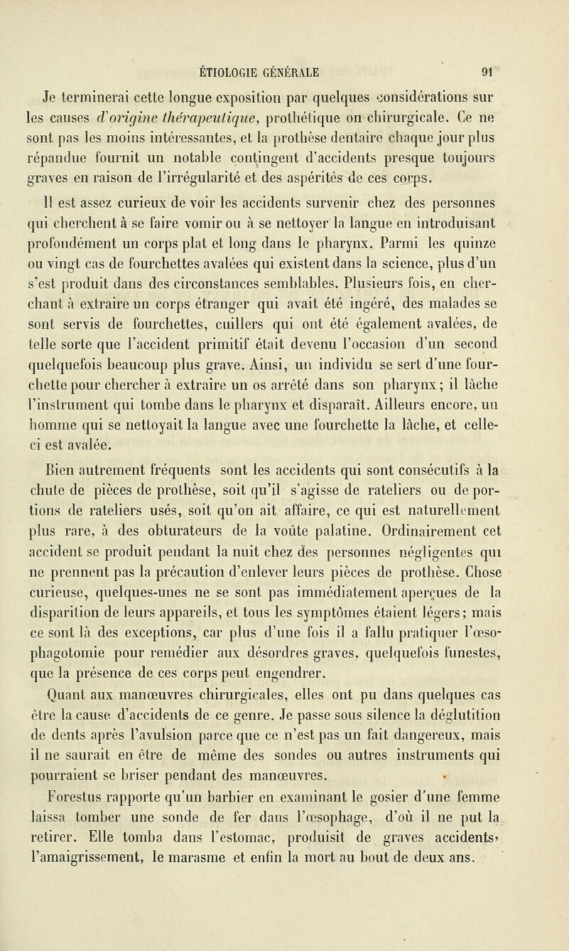 Je terminerai cette longue exposition par quelques considérations sur les causes d'origine thérapeutique, prothétique on chirurgicale. Ce ne sont pas les moins intéressantes, et la prothèse dentaire chaque jour plus répandue fournit un notable contingent d'accidents presque toujours graves en raison de l'irrégularité et des aspérités de ces corps. 11 est assez curieux de voir les accidents survenir chez des personnes qui cherchent à se faire vomir ou à se nettoyer la langue en introduisant profondément un corps plat et long dans le pharynx. Parmi les quinze ou vingt cas de fourchettes avalées qui existent dans la science, plus d'un s'est produit dans des circonstances semblables. Plusieurs fois, en cher- chant à extraire un corps étranger qui avait été ingéré, des malades se sont servis de fourchettes, cuillers qui ont été également avalées, de telle sorte que l'accident primitif était devenu l'occasion d'un second quelquefois beaucoup plus grave. Ainsi, un individu se sert d'une four- chette pour chercher à extraire un os arrêté dans son pharynx ; il lâche l'instrument qui tombe dans le pharynx et disparait. Ailleurs encore, un homme qui se nettoyait la langue avec une fourchette la lâche, et celle- ci est avalée. Bien autrement fréquents sont les accidents qui sont consécutifs à la chute de pièces de prothèse, soit qu'il s'agisse de râteliers ou de por- tions de râteliers usés, soit qu'on ait affaire, ce qui est naturellement plus rare, à des obturateurs de la voûte palatine. Ordinairement cet accident se produit pendant la nuit chez des personnes négligentes qui ne prennent pas la précaution d'enlever leurs pièces de prothèse. Chose curieuse, quelques-unes ne se sont pas immédiatement aperçues de la disparition de leurs appareils, et tous les symptômes étaient légers ; mais ce sont là des exceptions, car plus d'une fois il a fallu pratiquer l'œso- phagotomie pour remédier aux désordres graves, quelquefois funestes, que la présence de ces corps peut engendrer. Quant aux manœuvres chirurgicales, elles ont pu dans quelques cas être la cause d'accidents de ce genre. Je passe sous silence la déglutition de dents après l'avulsion parce que ce n'est pas un fait dangereux, mais il ne saurait en être de même des sondes ou autres instruments qui pourraient se briser pendant des manœuvres. Forestus rapporte qu'un barbier en examinant le gosier d'une femme laissa tomber une sonde de fer dans l'œsophage, d'où il ne put la retirer. Elle tomba dans l'estomac, produisit de graves accidents» l'amaigrissement, le marasme et enfin la mort au bout de deux ans.