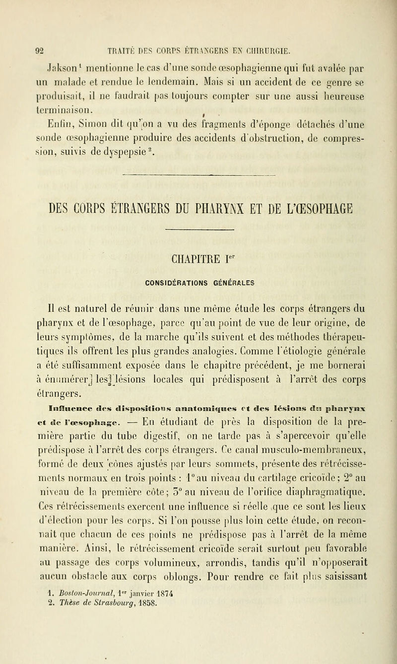 Jakson' mentionne le cas d'une sonde œsophagienne qui fut avalée par un malade et rendue le lendemain. Mais si un accident de ce cenre se produisait, il ne faudrait pas toujours compter sur une aussi heureuse terminaison. Enliii, Simon dit qu'on a vu des fragments d'épongé détachés d'une sonde œsophagienne produire des accidents d'obstruction, de compres- sion, suivis de dyspepsie^. DES CORPS ÉTRANGERS DU PHARYlM ET DE L'ŒSOPHAGE CHAPITRE ?■• CONSIDÉRATIONS GÉNÉRALES Il est naturel de réunir dans une même étude les corps étrangers du pharynx et de l'œsophage, parce qu'au point de vue de leur origine, de leurs symplômes, de la marche qu'ils suivent et des méthodes thérapeu- tiques ils offrent les plus grandes analogies. Comme l'étiologie générale a été suffisamment exposée dans le chapitre précédent, je me bornerai à éniimérerj les! lésions locales qui prédisposent à l'arrct des corps étrangers. Iiiî!uence airs dispositions anatonïi«giies et des lésiosis des pharynx et de l'œsophais^e. — Eti étudiant de près la disposition de la pre- mière partie du tube digestif, on ne larde pas à s'apercevoir qu'elle prédispose à l'arrêt des corps étrangers. Ce canal musculo-membraneux, formé de deux 'cônes ajustes par leurs sommets, présente des rétrécisse- ments normaux en trois points : l°au niveau du cartilage cricoïde; 2° au niveau de la première côte; 5° au niveau de l'orifice diaphragmatique. Ces rélrécissements exercent une influence si réelle .que ce sont les lieux d'élection pour les corps. Si l'on pousse j)lus loin cette étude, on recon- naît que chacun de ces points ne prédispose pas à l'arrêt de la même manière. Ainsi, le rétrécissement cricoïde serait surtout peu favorable au passage des corps volumineux, arrondis, tandis qu'il n'opposerait aucun obstacle aux corps oblongs. Pour rendre ce fait plus saisissant 1. Doston-Jonr7ial, 1 janvier 1874 2. Thèse de Strasbourg, 1858.