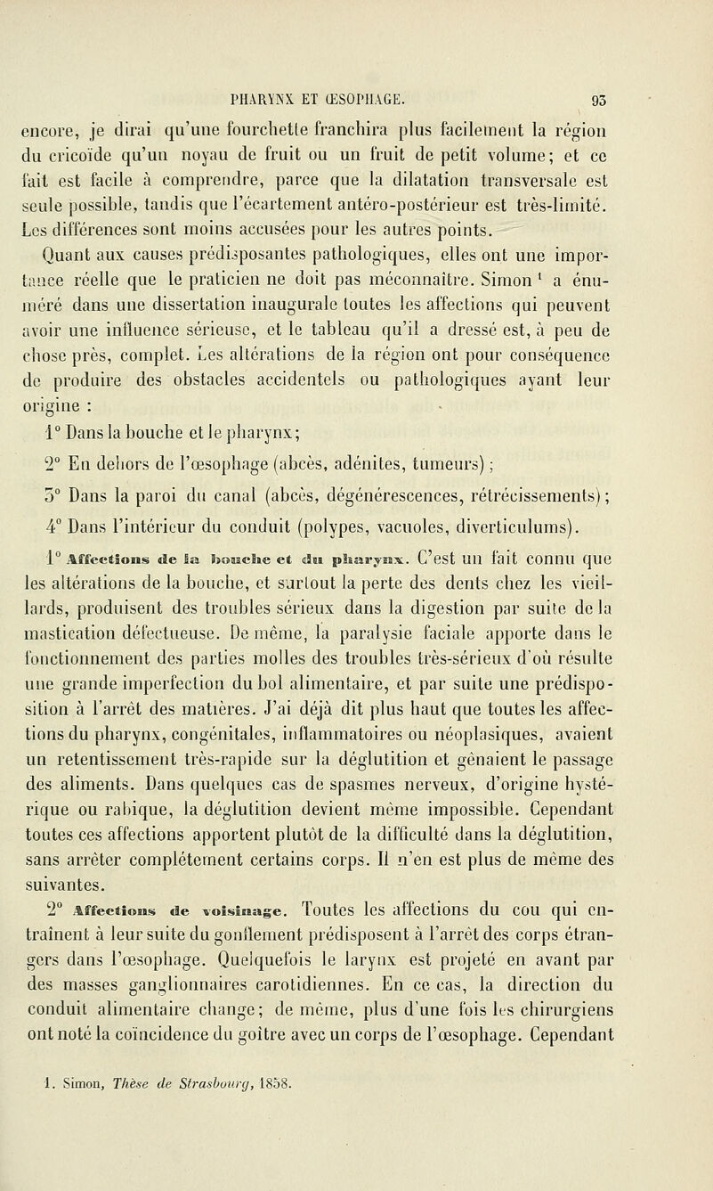 encore, je dirai qu'une fourclietle franchira plus facilement la région du cricoïde qu'un noyau de fruit ou un fruit de petit volume; et ce fait est facile à comprendre, parce que la dilatation transversale est seule possible, tandis que l'écartement antéro-postérieur est très-limité. Les différences sont moins accusées pour les autres points. Quant aux causes prédisposantes pathologiques, elles ont une impor- tance réelle que le praticien ne doit pas méconnaître. Simon ' a énu- méré dans une dissertation inaugurale toutes les affections qui peuvent avoir une influence sérieuse, et le tableau qu'il a dressé est, à peu de chose près, complet. Les altérations de la région ont pour conséquence de produire des obstacles accidentels ou pathologiques ayant leur origine 1 ° Dans la bouche et 1 e pharynx ; '2° En dehors de l'œsophage (abcès, adénites, tumeurs) ; 5° Dans la paroi du canal (abcès, dégénérescences, rétrécissements) ; 4° Dans l'intérieur du conduit (polypes, vacuoles, diverticulums). 1° Affections de ia hoaaclie et dw pliarysix. C'est Un fait COUnU qUC les altérations de la bouche, et surtout la perte des dents chez les vieil- lards, produisent des troubles sérieux dans la digestion par suite de la mastication défectueuse. De même, la paralysie faciale apporte dans le fonctionnement des parties molles des troubles très-sérieux d'où résulte une grande imperfection du bol alimentaire, et par suite une prédispo- sition à l'arrêt des matières. J'ai déjà dit plus haut que toutes les affec- tions du pharynx, congénitales, inflammatoires ou néoplasiques, avaient un retentissement très-rapide sur la déglutition et gênaient le passage des aliments. Dans quelques cas de spasmes nerveux, d'origine hysté- rique ou rabique, la déglutition devient même impossible. Cependant toutes ces affections apportent plutôt de la difficulté dans la déglutition, sans arrêter complètement certains corps. Il n'en est plus de même des suivantes. 2° Affections de voisinage. Toutcs les affectious du COU qui en- traînent à leur suite du gonflement prédisposent à l'arrêt des corps étran- gers dans l'œsophage. Quelquefois le larynx est projeté en avant par des masses ganglionnaires carotidiennes. En ce cas, ia direction du conduit alimentaire change; de même, plus d'une fois ks chirurgiens ont noté la coïncidence du goitre avec un corps de l'œsophage. Cependant