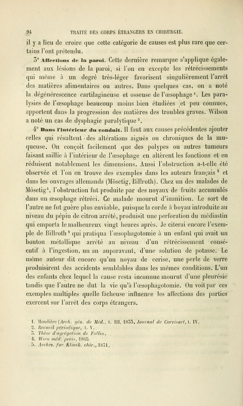 il y a lieu de croire que cette catégorie de causes est plus rare que cer- tains l'ont prétendu. 3° Affections de la paroi. Cette dernière remarque s'applique égale- ment aux lésions de la paroi, si l'on en excepte les rétrécissements qui même à un degré très-léger favorisent singulièrement l'arrêt des matières alimentaires ou autres. Dans quelques cas, on a noté la dégénérescence cartilagineuse et osseuse de l'œsophage ^ Les para- lysies de l'œsophage beaucoup moins bien étudiées et peu connues, apportent dans la progression des matières des troubles graves. Wilson a noté un cas de dysphagie paralytique^. 4° Dans l'intérieur du conduit. Il faut aux causcs précédentes ajouter celles qui résultent - des altérations aiguës ou chroniques de la mu- queuse. On conçoit facilement que des polypes ou autres tumeurs faisant saillie à l'intérieur de l'œsophage en altèrent les fonctions et en réduisent notablement les dimensions. Aussi l'obstruction a-t-elle été observée et l'on en trouve des exemples dans les auteurs français ' et dans les ouvrages allemands (Môsetig, Billroth). Chez un des malades de Môsetig*, l'obstruction fut produite par des noyaux de fruits accumulés dans un œsophage rétréci. Ce malade mourut d'inanition. Le sort de l'autre ne fut guère plus enviable, puisque la corde à boyau introduite au niveau du pépin de citron arrêté, produisit une perforation du médiastin qui emporta le malheureux vingt heures après. Je citerai encore l'exem- ple de Billroth ^ qui pratiqua l'œsophagotomie à un enfant qui avait un bouton métallique arrêté au niveau d'un rétrécissement consé- cutif à l'ingestion, un an auparavant, d'une solution de potasse. Le même auteur dit encore qu'un noyau de cerise, une perle de verre produisirent des accidents semblables dans les mêmes conditions. L'un des enfants chez lequel la cause resta inconnue mourut d'une pleurésie tandis que l'autre ne dut la vie qu'à l'œsophagotomie. On voit par ces exemples multiples quelle fâcheuse influence les affections des parties exercent sur l'arrêt des corps étrangers. 1. Monilicre (ircA. fjén. de Méd., t. III, 1833. Journal de Corvisart, t. IV. 2. Recueil jiériodiqiie, L. V. 3. Thèse d'at/régation de Follin. 4. Wi'^ii méd. ))ress, I8fi5. 5. Archiv. fur Klinik. chir.,l81i.