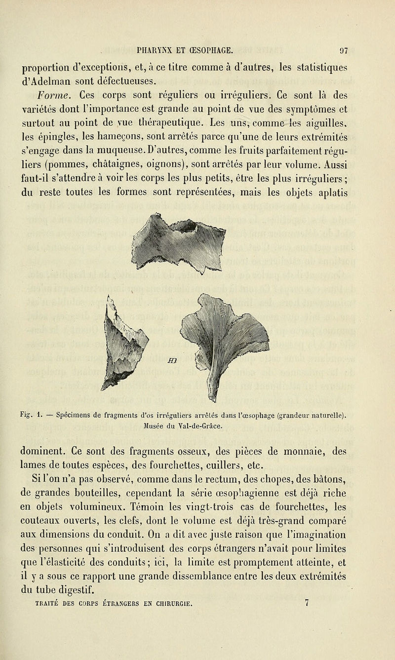 proportion d'exceptions, et, à ce titre comme à d'autres, les statistiques d'Adelman sont défectueuses. Forme. Ces corps sont réguliers ou irréguliers. Ce sont là des variétés dont l'importance est grande au point de vue des symptômes et surtout au point de vue thérapeutique. Les uns, comme les aiguilles, les épingles, les hameçons, sont arrêtés parce qu'une de leurs extrémités s'engage dans la muqueuse. D'autres, comme les fruits parfaitement régu- liers (pommes, châtaignes, oignons), sont arrêtés par leur volume. Aussi faut-il s'attendre à voir les corps les plus petits, être les plus irréguliers ; du reste toutes les formes sont représentées, mais les objets aplatis «k^ ••-^si^^^ '~'~*§7 .^ ''V Nk > ■r» » r ' ' m -êf^ Fig. 1. — Spécimens de fragments d'os in'éguliers arrêtés dans l'œsophage (grandeur naturelle). Musée du Val-de-Grâce. dominent. Ce sont des fragments osseux, des pièces de monnaie, des lames de toutes espèces, des fourchettes, cuillers, etc. Si l'on n'a pas observé, comme dans le rectum, des chopes, des bâtons, de grandes bouteilles, cependant la série œsophagienne est déjà riche en objets volumineux. Témoin les vingt-trois cas de fourchettes, les couteaux ouverts, les clefs, dont le volume est déjà très-grand comparé aux dimensions du conduit. On a dit avec juste raison que l'imagination des personnes qui s'introduisent des corps étrangers n'avait pour limites que l'élasticité des conduits; ici, la limite est promptement atteinte, et il y a sous ce rapport une grande dissemblance entre les deux extrémités du tube digestif. TRAITÉ DES CORPS ÉTRANGERS EN CHIRURGIE. 7