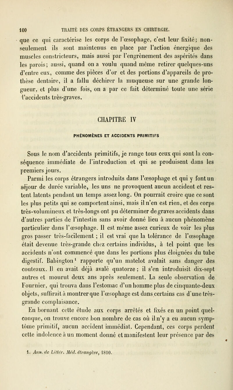que ce qui caractérise les corps de l'œsophage, c'est leur fixité; non- seulement ils sont maintenus en place par l'action énergique des muscles constricteurs, mais aussi par l'engrènement des aspérités dans les parois; aussi, quand on a voulu quand même retirer quelques-uns d'entre eux, comme des pièces d'or et des portions d'appareils de pro- thèse dentaire, il a fallu déchirer la muqueuse sur une grande lon- gueur, et plus d'une fois, on a par ce fait déterminé toute une série i'accidents très-graves. o' CHAPITRE IV PHÉNOMÈNES ET ACCIDENTS PRIMITIFS Sous le nom d'accidents primitifs, je range tous ceux qui sont la con- séquence immédiate de l'introduction et qui se produisent dans les premiers jours. Parmi les corps étrangers introduits dans l'œsophage et qui y font un séjour de durée variable, les uns ne provoquent aucun accident et res- tent latents pendant un temps assez long. On pourrait croire que ce sont les plus petits qui se comportent ainsi, mais il n'en est rien, et des corps très-volumineux et très-longs ont pu déterminer de graves accidents dans d'autres parties de l'intestin sans avoir donné lieu à aucun phénomène particulier dans l'œsophage. Il est même assez curieux de voir les plus gros passer très-facilement ; il est vrai que la tolérance de l'œsophage était devenue très-grande chez certains individus, à tel point que les accidents n'ont commencé que dans les portions plus éloignées du tube digestif. Babington* rapporte qu'un matelot avalait sans danger des couteaux. Il en avait déjà avalé quatorze ; il s'en introduisit dix-sept autres et mourut deux ans après seulement. La seule observation de Fournier, qui trouva dans l'estomac d'un homme plus de cinquante-deux objets, suffirait à montrer que l'œsophage est dans certains cas d'une très- grande complaisance. En bornant cette étude aux corps arrêtés et fixés en un point quel- conque, on trouve encore bon nombre de cas oii il n'y a eu aucun symp- tôme primitif, aucun accident immédiat. Cependant, ces corps perdent cette indolence à un moment donné et manifestent leur présence par des i. An», de Lifter. Mécl. étrangère, 1810.