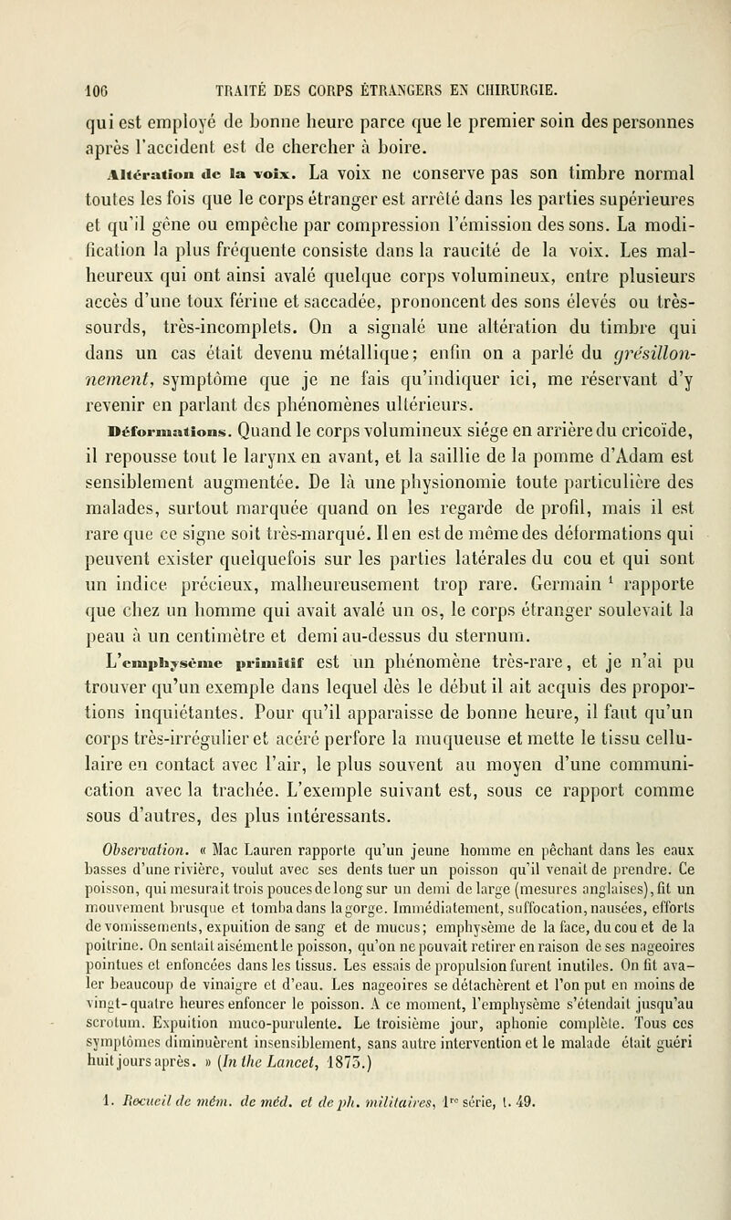 qui est employé de bonne heure parce que le premier soin des personnes après l'accident est de chercher à boire. Altération de ïa voix. La voix ne conserve pas son timbre normal toutes les fois que le corps étranger est arrêté dans les parties supérieures et qu'il gêne ou empêche par compression l'émission des sons. La modi- fication la plus fréquente consiste dans la raucité de la voix. Les mal- heureux qui ont ainsi avalé quelque corps volumineux, entre plusieurs accès d'une toux fériue et saccadée, prononcent des sons élevés ou très- sourds, très-incomplets. On a signalé une altération du timbre qui dans un cas était devenu métallique ; enfin on a parlé du cjrésillon- nement, symptôme que je ne fais qu'indiquer ici, me réservant d'y revenir en parlant des phénomènes ultérieurs. Déformations. Quand le corps volumineux siège en arrière du cricoïde, il repousse tout le larynx en avant, et la saillie de la pomme d'Adam est sensiblement augmentée. De là une physionomie toute particulière des malades, surtout marquée quand on les regarde de profil, mais il est rare que ce signe soit très-marqué. lien est de même des déformations qui peuvent exister quelquefois sur les parties latérales du cou et qui sont un indice précieux, malheureusement trop rare. Germain ^ rapporte que chez un homme qui avait avalé un os, le corps étranger soulevait la peau à un centimètre et demi au-dessus du sternum. L'cmphi^sème primitif est uu phénomène très-rare, et je n'ai pu trouver qu'un exemple dans lequel dès le début il ait acquis des propor- tions inquiétantes. Pour qu'il apparaisse de bonne heure, il faut qu'un corps très-irrégulier et acéré perfore la muqueuse et mette le tissu cellu- laire en contact avec l'air, le plus souvent au moyen d'une communi- cation avec la trachée. L'exemple suivant est, sous ce rapport comme sous d'autres, des plus intéressants. Observation. « Mac Lauren rapporte qu'un jeune homme en péchant dans les eaux basses d'une rivière, voulut avec ses dents tuer un poisson qu'il venait de pi^endre. Ce poisson, qui mesurait trois pouces de long sur un demi de large (mesures anglaises), fit un mouvement brusque et tomba dans la gorge. Immédiatement, suffocation, nausées, efforts de vomissements, expuition de sang et de mucus; emphysème de la face, du cou et de la poitrine. On sentait aisément le poisson, qu'onnepouvait retirer en raison de ses nageoires pointues et enfoncées dans les tissus. Les essais de propulsion furent inutiles. On fit ava- ler beaucoup de vinaigre et d'eau. Les nageoires se détachèrent et l'on put en moins de vingt-quatre heures enfoncer le poisson. A ce moment, l'emphysème s'étendait jusqu'au scrotum. Expuition muco-purulente. Le troisième jour, aphonie complète. Tous ces symptômes diminuèrent insensiblement, sans autre intervention et le malade était guéri huit jours après. » [In Ihe Lancet-, 1875.) 1. Recueil de mém. de méd. et de ph. militaires^ l' série, l. 49.