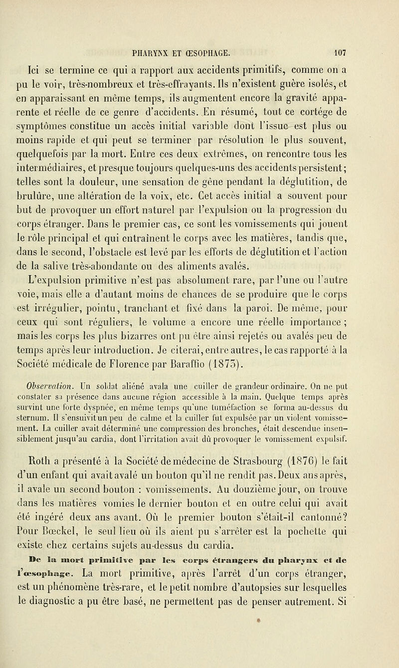 Ici se termine ce qui a rapport aux accidents primitifs, comme on a pu le voir, très-nombreux et très-effrayants. Ils n'existent guère isolés, et en apparaissant en même temps, ils augmentent encore la gravité appa- rente et réelle de ce genre d'accidents. En résumé, tout ce cortège de symptômes constitue un accès initial variable dont l'issue est plus ou moins rapide et qui peut se terminer par résolution le plus souvent, quelquefois par la mort. Entre ces deux extrêmes, on rencontre tous les intermédiaires, et presque toujours quelques-uns des accidents persistent ; telles sont la douleur, une sensation de gêne pendant la déglutition, de brûlure, une altération de la voix, etc. Cet accès initial a souvent pour but de provoquer un effort naturel par l'expulsion ou la progression du corps étranger. Dans le premier cas, ce sont les vomissements qui jouent le rôle principal et qui entraînent le corps avec les matières, tandis que, dans le second, l'obstacle est levé par les efforts de déglutition et l'action de la salive très-abondante ou des aliments avalés. L'expulsion primitive n'est pas absolument rare, par l'une ou l'autre voie, mais elle a d'autant moins de chances de se produire que le corps -est irrégulier, pointu, tranchant et fixé dans la paroi. De même, pour ceux qui sont réguliers, le volume a encore une réelle importance ; mais les corps les plus bizarres ont pu être ainsi rejetés ou avalés peu de temps après leur introduction. Je citerai, entre autres, le cas rapporté à la Société médicale de Florence par Baraffîo (1875). Ohservation. Un soldat aliéné avala une cuiller de grandeur ordinaire. On ne put constater sa présence dans aucune région accessible à la main. Quelque temps après survint une forte dyspnée, en même temps qu'une tuméfaction se forma au-dessus du sternum. 11 s'ensuivit un peu de calme et la cuiller fut expulsée par un violent vomisse- ment. La cuiller avait déterminé une compression des bronches, était descendue insen- siblement jusqu'au cardia, dont l'irritation avait dû provoquer le vomissement expulsif. Roth a présenté à la Société de médecine de Strasbourg (1S76) le fait d'un enfant qui avait avalé un bouton qu'il ne rendit pas. Deux ans après, il avale un second bouton : vomissements. Au douzième jour, on trouve dans les matières vomies le dernier bouton et en outre celui qui avait été ingéré deux ans avant. Où le premier bouton s'était-il cantonné? Pour Bœckel, le seul lieu oii ils aient pu s'arrêter est la pochette qui existe chez certains sujets au-dessus du cardia. De la mort primitive par les corps étrangers du pharyrax et de l'œsophage. La mort primitive, après l'arrêt d'un corps étranger, est un phénomène très-rare, et le petit nombre d'autopsies sur lesquelles le diagnostic a pu être basé, ne permettent pas de penser autrement. Si