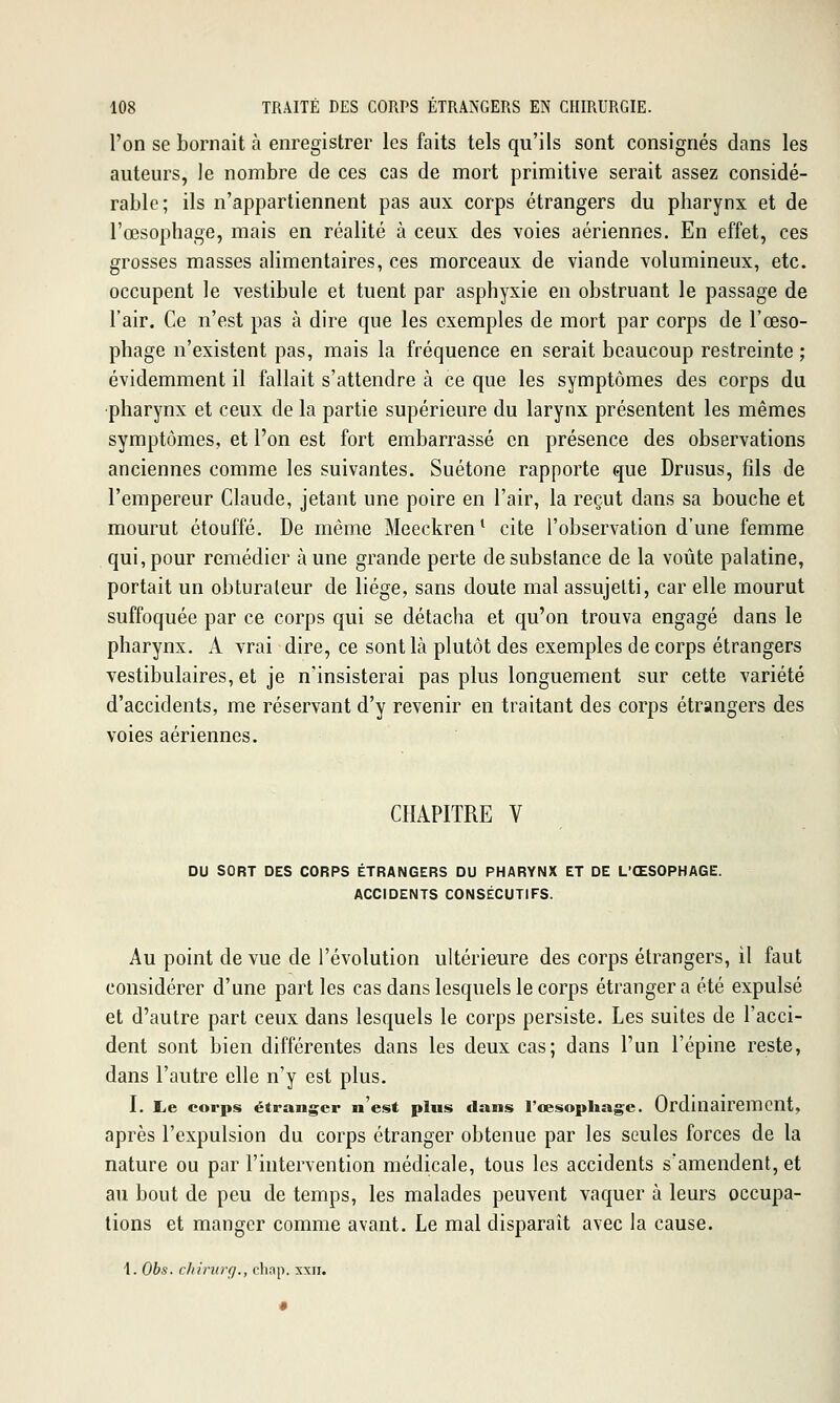 l'on se bornait à enregistrer les faits tels qu'ils sont consignés dans les auteurs, le nombre de ces cas de mort primitive serait assez considé- rable; ils n'appartiennent pas aux corps étrangers du pharynx et de l'œsophage, mais en réalité à ceux des voies aériennes. En effet, ces grosses masses alimentaires, ces morceaux de viande volumineux, etc. occupent le vestibule et tuent par asphyxie en obstruant le passage de l'air. Ce n'est pas à dire que les exemples de mort par corps de l'œso- phage n'existent pas, mais la fréquence en serait beaucoup restreinte ; évidemment il fallait s'attendre à ce que les symptômes des corps du pharynx et ceux de la partie supérieure du larynx présentent les mêmes symptômes, et l'on est fort embarrassé en présence des observations anciennes comme les suivantes. Suétone rapporte que Drusus, fils de l'empereur Claude, jetant une poire en l'air, la reçut dans sa bouche et mourut étouffé. De même Meeckren* cite l'observation d'une femme qui, pour remédier à une grande perte de substance de la voûte palatine, portait un obturateur de liège, sans doute mal assujetti, car elle mourut suffoquée par ce corps qui se détacha et qu'on trouva engagé dans le pharynx. A vrai dire, ce sont là plutôt des exemples de corps étrangers vestibulaires, et je n'insisterai pas plus longuement sur cette variété d'accidents, me réservant d'y revenir en traitant des corps étrangers des voies aériennes. CHAPITRE V DU SORT DES CORPS ÉTRANGERS DU PHARYNX ET DE L'ŒSOPHAGE. ACCIDENTS CONSÉCUTIFS. Au point de vue de l'évolution ultérieure des corps étrangers, il faut considérer d'une parties cas dans lesquels le corps étranger a été expulsé et d'autre part ceux dans lesquels le corps persiste. Les suites de l'acci- dent sont bien différentes dans les deux cas; dans l'un l'épine reste, dans l'autre elle n'y est plus. I. Le corps étranger n'est plus dans l'cesopliage. OrdlUan'Cmcnt, après l'expulsion du corps étranger obtenue par les seules forces de la nature ou par l'intervention médicale, tous les accidents s'amendent, et au bout de peu de temps, les malades peuvent vaquer à leurs occupa- lions et manger comme avant. Le mal disparaît avec la cause. 1. Obs. rlrinirf/., clinp. xxii.