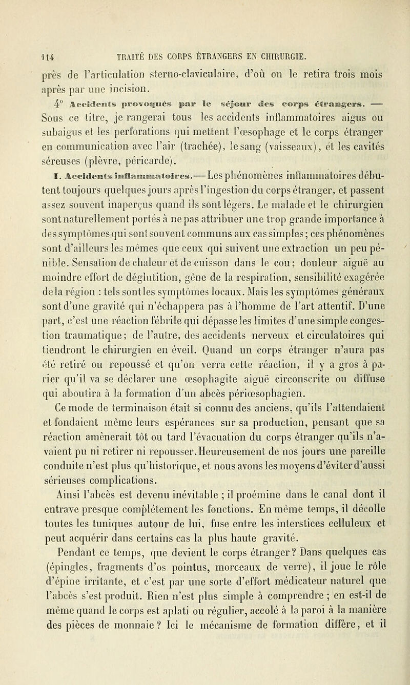 près de l'articulation sterno-claviculaire, d'où on le retira trois mois après par une incision. 4° Aecîaleiats pa'o-vociiiiiés par le séjoiii* «les corps étraBîgea's. Sous ce titre, je rangerai tous les accidents inflammatoires aigus ou subaigus et les perforations qui mettent l'œsophage et le corps étranger en communication avec l'air (trachée), le sang (vaisseaux), et les cavités séreuses (plèvre, péricarde). I. Accidents smf!îSBiîMaa4oîE-es.—Les phénomènes inflammatoires débu- tent toujours quelques jours après l'ingestion du corps étranger, et passent assez souvent inaperçus quand ils sont légers. Le malade et le chirurgien sont naturellement portés à ne pas attribuer une trop grande importance à des symptômes qui sont souvent communs aux cas simples ; ces phénomènes sont d'ailleurs les mêmes que ceux qui suivent une extraction un peu pé- nible. Sensation de chaleur et de cuisson dans le cou; douleur aiguë au moindre effort de déglutition, gêne de la respiration, sensibilité exagérée delà région : tels sont les symptômes locaux. Mais les symptômes généraux sont d'une gravité qui n'échappera pas cà l'homme de l'art attentif. D'une part, c'est une réaction fébrile qui dépasse les limites d'une simple conges- tion traumatique; de l'autre, des accidents nerveux et circulatoires qui tiendront le chirurgien en éveil. Quand un corps étranger n'aura pas été retiré ou repoussé et qu'on verra cette réaction, il y a gros à pa- rier qu'il va se déclarer une œsophagite aiguë circonscrite ou diffuse qui aboutira à la formation d'un abcès périœsophagien. Ce mode de terminaison était si connu des anciens, qu'ils l'attendaient et fondaient même leurs espérances sur sa production, pensant que sa réaction amènerait tôt ou tard l'évacuation du corps étranger qu'ils n'a- vaient pu ni retirer ni repousser.Heureusement de nos jours une pareille conduite n'est plus qu'historique, et nous avons les moyens d'éviter d'aussi sérieuses complications. Ainsi l'abcès est devenu inévitable ; il proéraine dans le canal dont il entrave presque complètement les fonctions. En même temps, il décolle toutes les tuniques autour de lui, fuse entre les interstices celluleux et peut acquérir dans certains cas la plus haute gravité. Pendant ce tejnps, que devient le corps étranger? Dans quelques cas (épingles, fragments d'os pointus, morceaux de verre), il joue le rôle d'épine irritante, et c'est par une sorte d'effort médicateur naturel que l'abcès s'est produit. Rien n'est plus simple à comprendre ; en est-il de même quand le corps est aplati ou régulier, accolé à la paroi à la manière des pièces de monnaie ? Ici le mécanisme de formation diffère, et il