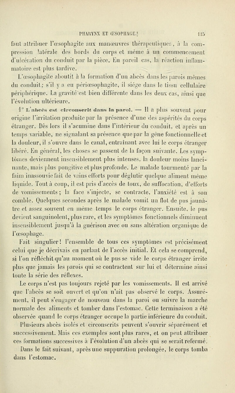 faut attribuer l'œsophagite aux manœuvres thérapeutiques, à la com- pression latérale des bords du corps et même à un commencement d'ulcération du conduit par la pièce. En pareil cas, la réaction inflam- matoire est plus tardive. L'œsophagite aboutit à la formation d'un abcès dans les parois mêmes du conduit; s'il y a eu périœsophagite, il siège dans le tissu cellulaire périphérique. La gravité est bien différente dans les deux cas, ainsi que l'évolution ultérieure. 1° Ij aSïecs est cîa'eoBBSca''ît sîaaas la pat'oâ. — 11 a pluS SOUVent poUr origine l'irritation produite par la présence d'une des aspérités du corps étranger. Dès lors il s'acumine dans l'intérieur du conduit, et après un temps variable, ne signalant sa présence que par la gêne fonctionnelle et la douleur, il s'ouvre dans le canal, entraînant avec lui le corps étrange^' libéré. En général, les choses se passent de la façon suivante. Les symp- tômes deviennent insensiblement plus intenses, la douleur moins lanci- nante, mais plus pongitive et plus profonde. Le malade tourmenté par la faim inassouvie fait de vains efforts pour déglutir quelque aliment même liquide. Tout à coup, il est pris d'accès de toux, de suffocation, d'efforts de vomissements ; la face s'injecte, se contracte, l'anxiété est à son comble. Quelques secondes après le malade vomit un flot de pus jaunâ- tre et assez souvent en même temps le corps étranger. Ensuite, le pus devient sanguinolent, plus rare, et les symptômes fonctionnels diminuent insensiblement jusqu'à la guérison avec ou sans altération organique de l'œsophage. Fait singulier! l'ensemble de tous ces symptômes est précisément celui que je décrivais en parlant de l'accès initial. Et cela se comprend, si l'on réfléchit qu'au moment où le pusse vide le corps étranger irrite plus que jamais les parois qui se contractent sur lui et détermine ainsi toute la série des réflexes. Le corps n'est pas toujours rejeté par les vomissements. Il est arrivé que l'abcès se soit ouvert et qu'on n'ait pas observé le corps. Assuré- ment, il peut s'engager de nouveau dans la paroi ou suivre la marche normale des aliments et tomber dans l'estomac. Cette terminaison a été observée quand le corps étranger occupe la partie inférieure du conduit. Plusieurs abcès isolés et circonscrits peuvent s'ouvrir séparément et successivement. Mais ces exemples sont plus rares, et on peut attribuer ces formations successives à l'évolution d'un abcès qui se serait refermé. Dans le fait suivant, après une suppuration prolongée, le corps tomba dans l'estomac.