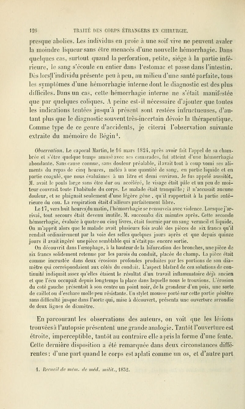 presque abolies. Les individus en proie à une soif vive ne peuvent avaler la moindre liqueur sans être menacés d'une nouvelle hémorrhagie. Dans quelques cas, surtout quand la perforation, petite, siège à la partie infé- rieure, le sang s'écoule en entier dans l'estomac et passe dans l'intestin. Dès lors]rindividu présente peu à peu, au milieu d'une santé parfaite, tous les symptômes d'une hémorrhagie interne dont le diagnostic est des plus difficiles. Dans un cas, cette hémorrhagie interne ne s'était manifestée que par quelques coliques. A peine est-il nécessaire d'ajouter que toutes les indications tentées jusqu'à présent sont restées infructueuses, d'au- tant plus que le diagnostic souvent très-incertain dévoie la thérapeutique. Comme type de ce genre d'accidents, je citerai l'observation suivante extraite du mémoire de Bégin^ Observation. Le caporal Martin, le 46 mars ISS^, après avoir fait l'appel de sa cham- brée et s'être quelque temps amusé avec ses camarades, fut atteint d'une hémorrhagie abondante. Sans cause connue, sans douleur préalable, il avait tout à coup vomi ses ali- ments du repas de cinq heures, mêlés à une quantité de sang, en partie liquide et en partie coagulé, que nous évaluâmes à un litre et demi environ. Je fus appelé aussitôt. M. avait le pouls large sans être dur ou accéléré, le visage était pâle et un peu de moi- teur couvrait, toute l'habitude du corps. Le malade était tranquille; il n'accusait aucune douleur, et se plaignait seulement d'une légère gène , qu'il rapportait à la partie anté- rieure du cou. La respiration était d'ailleurs parfaitement libre. Le 17, vers huit heuresjdu matin, l'hémorrhagie se renouvela avec violence. Lorsque j'ar- rivai, tout secours était devenu inutile. M. succomba dix minutes après. Cette seconde hémorrhagie, évaluée à quatre ou cinq livres, était fournie par un sang vermeil et liquide. On m'apprit alors que le malade avait plusieurs fois avalé des pièces de six francs qu'il rendait ordinairement par la voie des selles quelques jours après et que depuis quinze jours il avait ingéré une pièce semblable qui n'était pas encore sortie. On découvrit dans Tœsophage, à la hauteur de la bifurcation des bronches, une pièce de six francs solidement retenue par les parois du conduit, placée de champ. La pièce était comme incrustée dans deux érosions profondes produites par les portions de son dia- mètre qui correspondaient aux côtés du conduit. L'aspect blafard de ces solutions de con- tinuité indiquait assez qu'elles étaient le résultat d'un travail inflammatoire déjà ancien et que l'écu occupait depuis longtemps la place dans laquelle nous le trouvions. L'érosion du coté gauche présentait à son centre un point noir, de la grandeur d'un pois, une sorte de caillot ou d'eschare molle peu résistante. Un stylet mousse porté sur cette partie pénètre sans difficulté jusque dans l'aorte qui, mise à découvert, présenta une ouverture arrondie de deux lignes de diamètre. En parcourant les observations des auteurs, on voit que les lésions trouvées à l'autopsie présentent une grande analogie. Tantôt l'ouverture est étroite, imperceptible, tantôt au contraire elle a pris la forme d'une fente. Cette dernière disposition a été remarquée dans deux circonstances diffé- rentes; d'une part quand le corps est aplati comme un os, et d'autre part 1. Pkenicil (le mc'Di. de vtéd. nii/il., iSô2.