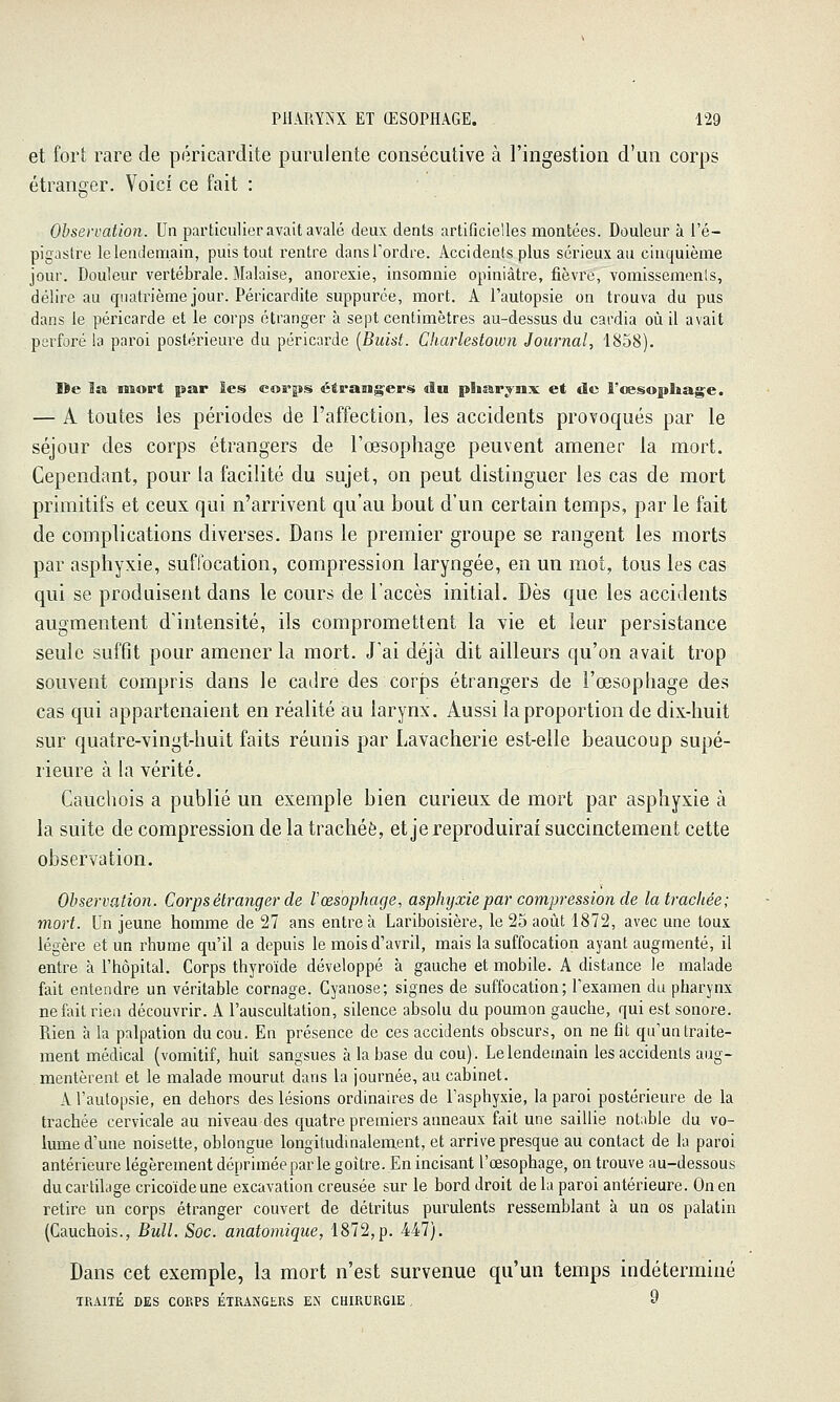 et fort rare de péricardite purulente consécutive à l'ingestion d'un corps étranger. Voici ce fait : Observation. Un particulier avait avalé deux dents artificielles montées. Douleur à l'é- pigastre le lendemain, puis tout rentre dans Tordre. Accidents plus sérieux au cinquième jour. Douleur vertébrale. Malaise, anorexie, insomnie opiniâtre, fièvre, vomissemenls, délire au quatrième jour. Péricardite suppurce, mort. A l'autopsie on trouva du pus dans le péricarde et le corps étranger à sept centimètres au-dessus du cardia où il avait perforé la paroi postérieure du péricarde [Buist. Charlestown Journal, 1858). De l£& mort par les coa°ps> étrangers du pliai.rjnx et de i'œsopliag^e. — A toutes les périodes de l'affection, les accidents provoqués par le séjour des corps étrangers de l'œsophage peuvent amener la mort. Cependant, pour la facilité du sujet, on peut distinguer les cas de mort primitifs et ceux qui n'arrivent qu'au bout d'un certain temps, par le fait de complications diverses. Dans le premier groupe se rangent les morts par asphyxie, suffocation, compression laryngée, en un mot, tous les cas qui se produisent dans le cours de l'accès initial. Dès que les accidents augmentent d'intensité, ils compromettent la vie et leur persistance seule suffit pour amener la mort. J'ai déjà dit ailleurs qu'on avait trop souvent compris dans le cadre des corps étrangers de l'œsophage des cas qui appartenaient en réalité au larynx. Aussi la proportion de dix-huit sur quatre-vingt-huit faits réunis par Lavacherie est-elle beaucoup supé- rieure à la vérité. Caucliois a publié un exemple bien curieux de mort par asphyxie à la suite de compression de la trachée, et je reproduirai succinctement cette observation. Observation. Corps étranger de Vœsophage, asphyxie par compression de la trachée; mort. Un jeune homme de 27 ans entre à Lariboisière, le 25 août 1872, avec une toux légère et un rhume qu'il a depuis le mois d'avril, mais la suffocation ayant augmenté, il entre à l'hôpital. Corps thyroïde développé à gauche et mobile. A distance le malade fait entendre un véritable cornage. Cyanose; signes de suffocation; l'examen du pharynx ne fait rien découvrir. A l'auscultation, silence absolu du poumon gauche, qui est sonore. Rien à la palpation du cou. En présence de ces accidents obscurs, on ne fît qu'un traite- ment médical (vomitif, huit sangsues à la base du cou). Le lendemain les accidents aug- mentèrent et le malade mourut dans la journée, au cabinet. A l'autopsie, en dehors des lésions ordinaires de l'asphyxie, la paroi postérieure de la trachée cervicale au niveau des quatre premiers anneaux fait une saillie notable du vo- lume d'une noisette, oblongue longitudinalement, et arrive presque au contact de la paroi antérieure légèrement dépriméeparle goitre. En incisant l'œsophage, on trouve au-dessous du cartilage cricoïdeune excavation creusée sur le bord droit delà paroi antérieure. On en retire un corps étranger couvert de détritus purulents ressemblant à un os palatin (Cauchois., Bull. Soc. anatomique, 1872,p. 447). Dans cet exemple, la mort n'est survenue qu'un temps indéterminé TRAITÉ DES CORPS ÉTRANGERS EN CHIRURGIE , 9