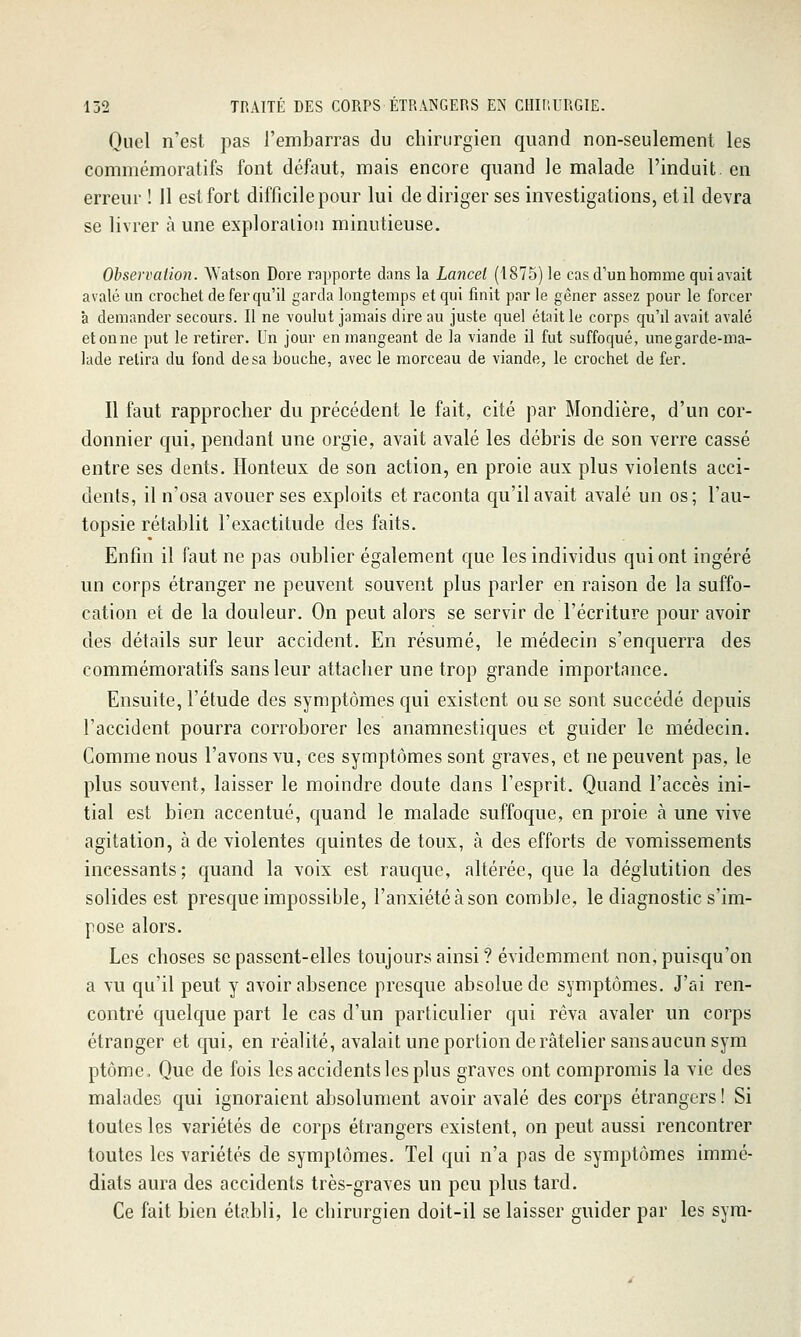 Quel n'est pas l'embarras du chirurgien quand non-seulement les commémoratifs font défaut, mais encore quand le malade l'induit, en erreur ! 11 est fort difficile pour lui de diriger ses investigations, et il devra se livrer à une exploraliou minutieuse. Observation. Watson Dore rapporte dans la Lancei (1875) le cas d'unhomine qui avait avalé un crochet de fer qu'il garda longtemps et qui finit par le gêner assez pour le forcer à demander secours. Il ne voulut jamais dire au juste quel était le corps qu'd avait avalé étonne put le retirer. Un jour en mangeant de la viande il fut suffoqué, unegarde-ma- lade retira du fond de sa bouche, avec le morceau de viande, le crochet de fer. Il faut rapprocher du précédent le fait, cité par Mondière, d'un cor- donnier qui, pendant une orgie, avait avalé les débris de son verre cassé entre ses dents. Honteux de son action, en proie aux plus violents acci- dents, il n'osa avouer ses exploits et raconta qu'il avait avalé un os; l'au- topsie rétablit l'exactitude des faits. Enfin il faut ne pas oublier également que les individus qui ont ingéré un corps étranger ne peuvent souvent plus parler en raison de la suffo- cation et de la douleur. On peut alors se servir de l'écriture pour avoir des détails sur leur accident. En résumé, le médecin s'enquerra des commémoratifs sans leur attacher une trop grande importance. Ensuite, l'étude des symptômes qui existent ou se sont succédé depuis l'accident pourra corroborer les anamnestiques et guider le médecin. Comme nous l'avons vu, ces symptômes sont graves, et ne peuvent pas, le plus souvent, laisser le moindre doute dans l'esprit. Quand l'accès ini- tial est bien accentué, quand le malade suffoque, en proie à une vive agitation, à de violentes quintes de toux, à des efforts de vomissements incessants; quand la voix est rauque, altérée, que la déglutition des solides est presque impossible, l'anxiété à son comble, le diagnostic s'im- pose alors. Les choses se passent-elles toujours ainsi ? évidemment non, puisqu'on a vu qu'il peut y avoir absence presque absolue de symptômes. J'ai ren- contré quelque part le cas d'un particulier qui rêva avaler un corps étranger et qui, en réalité, avalait une portion de râtelier sans aucun sym ptôme. Que de fois les accidents les plus graves ont compromis la vie des malades qui ignoraient absolument avoir avalé des corps étrangers ! Si toutes les variétés de corps étrangers existent, on peut aussi rencontrer toutes les variétés de symptômes. Tel qui n'a pas de symptômes immé- diats aura des accidents très-graves un peu plus tard. Ce fait bien établi, le chirurgien doit-il se laisser guider par les syra-