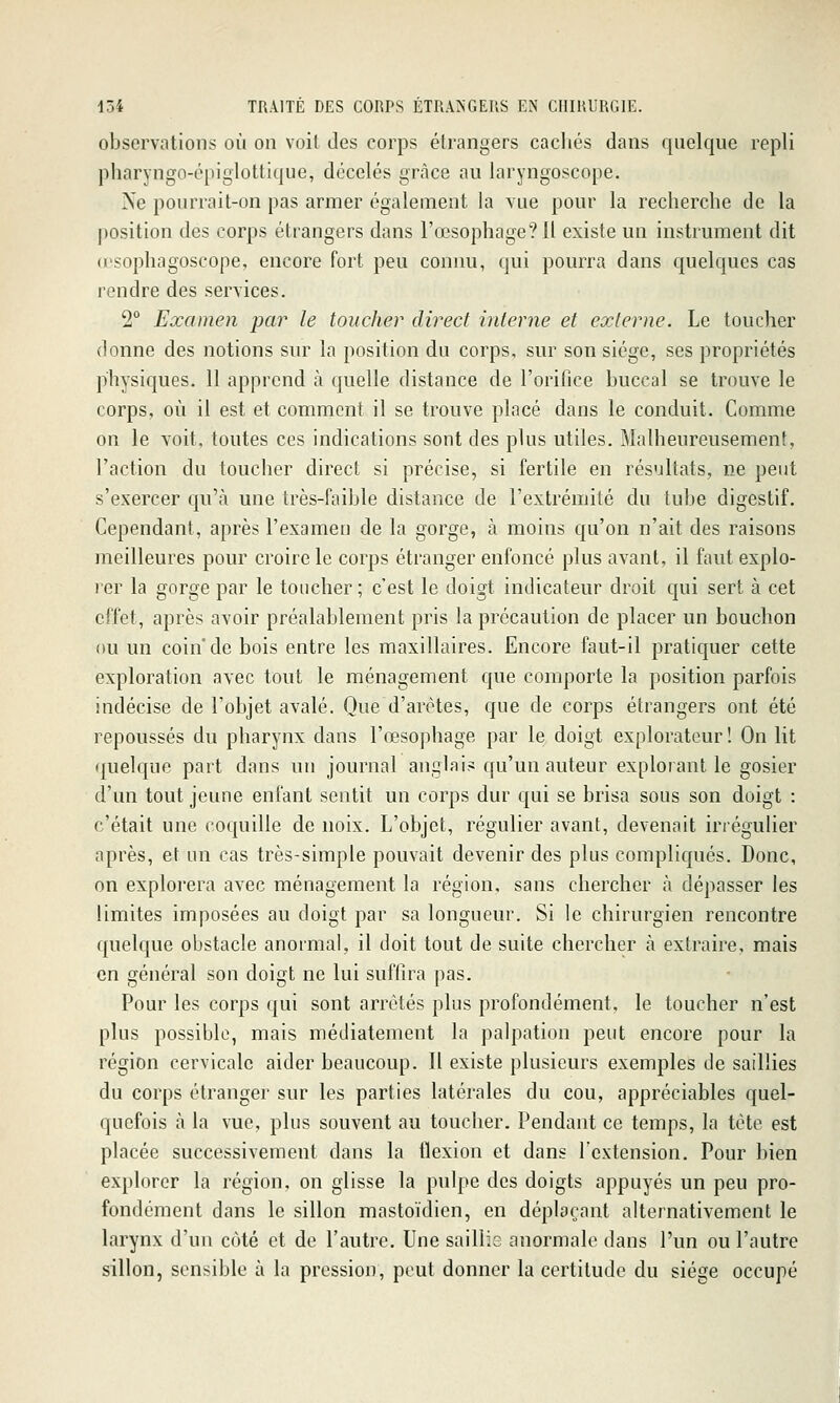 observations où on voit des corps étrangers cacliés dans quelque repli pharyngo-épiglottique, décelés grâce au laryngoscope. Ne pourrait-on pas armer également la vue pour la recherche de la position des corps étrangers dans l'œsophage? H existe un instrument dit u'sophagoscope, encore fort peu connu, qui pourra dans quelques cas rendre des services. 2° Examen par le toucher direct interne et externe. Le toucher donne des notions sur la position du corps, sur son siège, ses propriétés physiques. 11 apprend à quelle distance de l'orifice buccal se trouve le corps, où il est et comment il se trouve placé dans le conduit. Comme on le voit, toutes ces indications sont des plus utiles. Malheureusement, l'action du toucher direct si précise, si fertile en résultats, ne peut s'exercer qu'à une très-faible distance de l'extrémité du tube digestif. Cependant, après l'examen de la gorge, à moins qu'on n'ait des raisons meilleures pour croire le corps étranger enfoncé plus avant, il faut explo- rer la gorge par le toucher; c'est le doigt indicateur droit qui sert à cet effet, après avoir préalablement pris la précaution de placer un bouchon ou un coin* de bois entre les maxillaires. Encore faut-il pratiquer cette exploration avec tout le ménagement que comporte la position parfois indécise de l'objet avalé. Que d'arêtes, que de corps étrangers ont été repoussés du pharynx dans l'œsophage par le doigt explorateur! On lit quelque part dans un journal anglais qu'un auteur explorant le gosier d'un tout jeune enfant sentit un corps dur qui se brisa sous son doigt : c'était une coquille de noix. L'objet, régulier avant, devenait irréguHer après, et un cas très-simple pouvait devenir des plus compliqués. Donc, on explorera avec ménagement la région, sans chercher à dépasser les limites imposées au doigt par sa longueur. Si le chirurgien rencontre quelque obstacle anormal, il doit tout de suite chercher à extraire, mais en général son doigt ne lui suffira pas. Pour les corps qui sont arrêtés plus profondément, le toucher n'est plus possible, mais médiatement la palpation peut encore pour la région cervicale aider beaucoup. Il existe plusieurs exemples de saillies du corps étranger sur les parties latérales du cou, appréciables quel- quefois à la vue, plus souvent au toucher. Pendant ce temps, la tète est placée successivement dans la flexion et dans l'extension. Pour bien explorer la région, on glisse la pulpe des doigts appuyés un peu pro- fondément dans le sillon mastoïdien, en déplaçant alternativement le larynx d'un côté et de l'autre. Une saillis anormale dans l'un ou l'autre sillon, sensible à la pression, peut donner la certitude du siège occupé