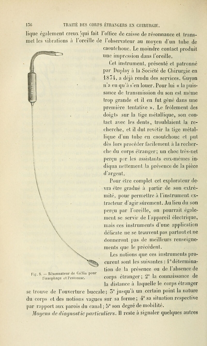 lique également creux [qui fait l'office de caisse de résonnance et trans- met les vibrations à l'oreille de l'observateur au moyen d'un tube de caoutchouc. Le moindre contact produit une impression dans l'oreille. Cet instrument, présenté et patronné par Duplay à la Société de Chirurgie en 1874, a déjà rendu des services. Guyon n'a eu qu'à s'en louer. Pour lui « la puis- sance de transmission du son est même trop grande et il en fut gêné dans une première tentative ». Le frôlement des doigts sur la tige métallique, son con- tact avec les dents, troublaient la re- cherche, et il dut revêtir la tige métal- lique d'un tube en caoutchouc et put dès lors procéder facilement à la recher- che du corps étranger; un choc très-net perçu por les assistants eux-mêmes in- diqua nettement la présence de la pièce d'argent. Pour être complet cet explorateur de- vra être gradué à partir de son extré- mité, pour permettre à l'instrument ex- tracteur d'agir sûrement. Au lieu du son perçu par l'oreille, on pourrait égale- ment se servir de l'appareil électrique, mais ces instruments d'une application délicate ne se trouvent pas partoutetne donneront pas de meilleurs renseigne- ments que le précédent. Les notions que ces instruments pro- curent sont les suivantes : 1°détermina- tion de la présence ou de l'absence de corps étranger; 2° la connaissance de la distance à laquelle le corps étranger se trouve de l'ouverture buccale ; 5° jusqu'à un certain point la nature du corps et des notions vagues sur sa forme ; 4° sa situation respective par raj)port aux parois du canal ; b° son degré de mobilité. Moyens de diacjnosticparticuliers. Il reste à signaler quelques autres w pjg_ 8. — Résonnateur de CoUin pour l'œsophage et l'estomac.