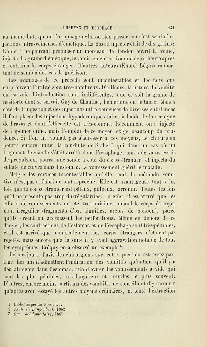 au même but, quand l'œsophage ne laisse rien passer, on s'est servi d'in- jections intra-veineuses d'émétique. La dose à injecter était de dix grains; Kohler^ ne pouvant propulser un morceau de tendon ouvrit la veine, injecta dix grains d'émétique, le vomissement arriva une demi-heure après et entraîna le corps étranger. D'autres auteurs (Knopf, Bégin) rappor- tent de semblables cas de guérison. Les avantages de ce procédé sont incontestables et les faits qui en prouvent l'utilité sont très-nombreux. D'ailleurs, la nature du vomitif ou sa voie d'introduction sont indifférentes, que ce soit la graine de nasitorte dont se servait Guy de Chauliac, l'émétique ou le tabac. Mais à côté de lingestion et des injections intra-veineuses de diverses substances il faut placer les injections hypodermiques faites à l'aide de la seringue de Pravaz et dont l'efficacité est très-connue. Récemment on a injecté de l'apomorphine, mais l'emploi de ce moyen exige beaucoup de pru- dence. Si l'on ne voulait pas s'adresser à ces moyens, le chirurgien pourra encore imiter la conduite de StabeP, qui dans un cas où un fiagment de viande s'était arrêté dans l'œsophage, après de vains essais de propulsion, poussa une sonde à côté du corps étranger et injecta du sulfate de cuivre dans l'estomac. Le vomissement guérit le malade. Malgré les services incontestables qu'elle rend, la méthode vomi- tive n'est pas à l'abri de tout reproche. Elle est avantageuse toutes les fois que le corps étranger est pâteux, pulpeux, arrondi, toutes les fois qu'il ne présente pas trop d'irrégularités. En effet, il est arrivé que les efforts de vomissements ont été très-nuisibles quand le corps étranger était irrégulier (fragments d'os, aiguilles, arêtes de poisson), parce qu'ils créent ou accroissent les perforations. Même en dehors de ce danger, les contractions de l'estomac et de l'œsophage sont très-pénibles, et il est arrivé que non-seulement les corps étrangers n'étaient pas rejetés, mais encore qu'à la suite il y avait aggravation notable de tous les symptômes. Créquy en a observé un exemple ^. De nos jours, l'avis des chirurgiens sur cette question est assez par- tagé. Les uns n'admettent l'indication des vomitifs qu'autant qu'il y a des aliments dans l'estomac, afin d'éviter les vomissements à vide qui sont les plus pénibles, très-dangereux et inutiles le plus souvent. D'autres, encore moins partisans des vomitifs, ne conseillent d'y recourir qu'après avoir essayé les autres moyens ordinaires, et tenté l'extraction 1. Bibliothèque du Nord, 1.1. j 2. Arch. de Lancjenheck, 1862, 3. Gfli. hebdomadaire, 1865.