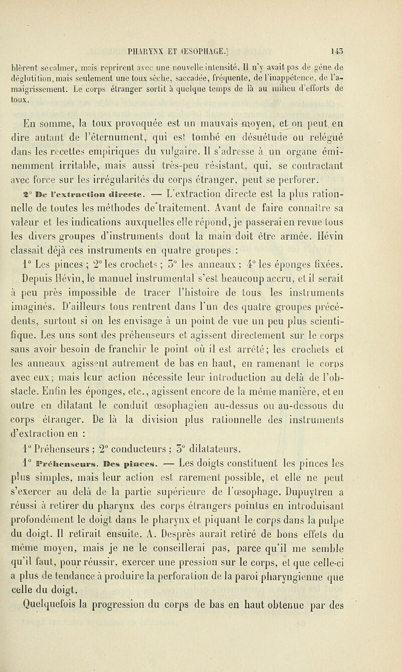 blèrent secalmev, mais reprirent avec une nouvelle intensité. Il n'y avait pas de gêne de déglutition, mais seulement une toux sèche, saccadée, fréquente, de Tinappétence, de l'a- maigrissement. Le corps étranger sortit à quelque temps de là au milieu d'efforts de toux. En somme, la toux provoquée est un mauvais moyen, et on peut, en dire autant de l'éternument, qui est tombé en désuétude ou relégué dans les recettes empiriques du vulgaire. Il s'adresse à un organe émi- nemment irritable, mais aussi très-peu résistant, qui, se contractant avec force sur les irrégularités du corps étranger, peut se perforer. 3° De l'extractiosi «lîs-ecte. — L'cxtraction directe est la plus ration- nelle de toutes les méthodes de°traitement. Avant de faire connaître sa valeur et les indications auxqueîlesellerépond, je passerai en revue tous les divers groupes d'instruments dont la main doit être armée. Hévin classait déjà ces instruments en quatre groupes : 1° Les pinces ; 2°les crochets ; 3 les anneaux; 4° les éponges fixées. Depuis Hévin, le manuel instrumental s'est beaucoup accru, et il serait à peu près impossible de tracer l'histoire de tous les instruments imaginés. D'ailleurs tous rentrent dans l'un des quatre groupes précé- dents, surtout si on les envisage à un point de vue un peu plus scienti- fique. Les uns sont des préhenseurs et agissent directement sur le corps sans avoir besoin de franchir le point où il est arrêté; les crochets et les anneaux agissent autrement de bas en haut, en ramenant le corps avec eux; mais leur action nécessite leur introduction au delà de l'ob- stacle. Enfin les éponges, etc., agissent encore de la même manière, et en outre en dilatant le conduit œsophagien au-dessus ou au-dessous du corps étranger. De là la division plus rationnelle des instruments d'extraction en : 1° Préhenseurs ; 2° conducteurs ; 3° dilatateurs. 1 Fréiiemseiurs. ©es piiîces. — Los doigts Constituent les pinces les plus simples, mais leur action est rarement possible, et elle ne peut s'exercer au delà de la partie supérieure de l'œsophage. Dupuytren a réussi à retirer du pharynx des corps étrangers pointus en introduisant profondément le doigt dans le pharynx et piquant le corps dans la pulpe du doigt. Il retirait ensuite. A. Desprès aurait retiré de bons effets du même moyen, mais je ne le conseillerai pas, parce qu'il me semble qu'il faut, pour réussir, exercer une pression sur le corps, et que celle-ci a plus de tendance à produire la perforation de la paroi pharyngienne que celle du doigt. Quelquefois la progression du corps de bas en haut obtenue par des