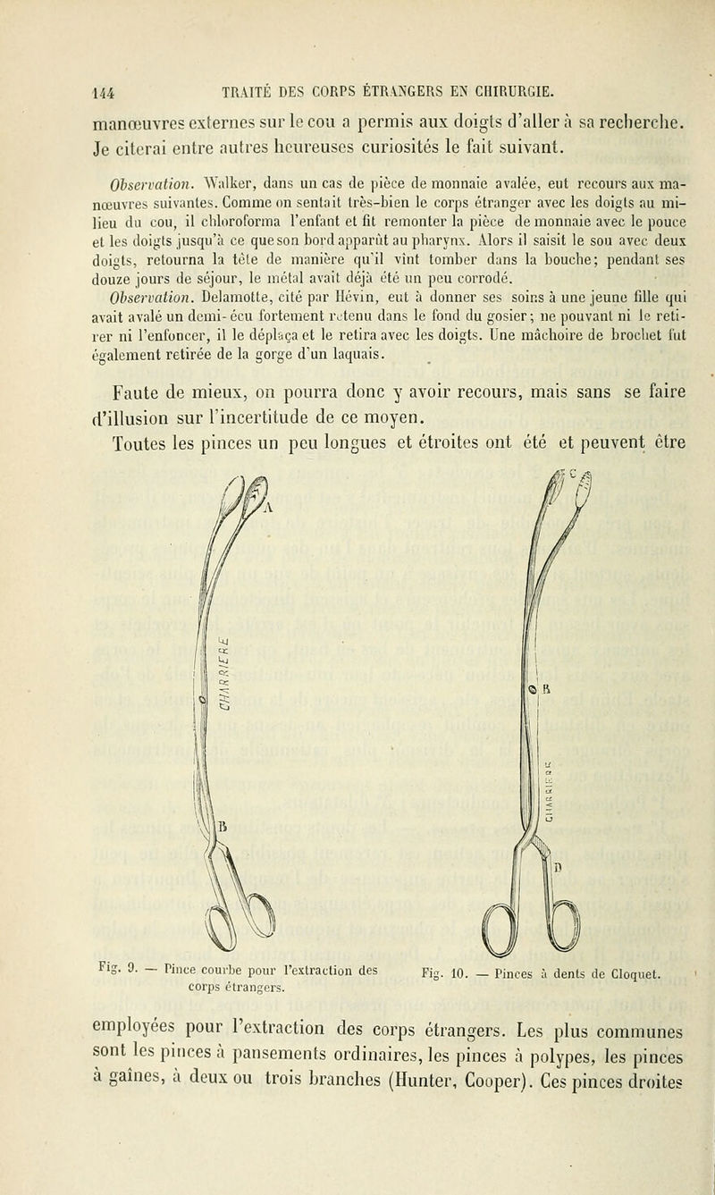 manœuvres externes sur le cou a permis aux doigts d'aller à sa recherche. Je citerai entre autres heureuses curiosités le fait suivant. Observation. Walker, dans un cas de pièce de monnaie avalée, eut recours aux ma- nœuvres suivantes. Comme on sentait très-bien le corps étranger avec les doigts au mi- lieu du cou, il chloroforma l'enfant et fit remonter la pièce de monnaie avec le pouce et les doigts jusqu'à ce que son bord apparût au pharynx. Alors il saisit le sou avec deux doigts, retourna la tèle de manière qu'il vînt tomber dans la bouche; pendant ses douze jours de séjour, le métal avait déjà été un peu corrodé. Observation. Delamotte, cité par Hévin, eut à donner ses soins à une jeune fille qui avait avalé un dcmi-écu fortement retenu dans le fond du gosier; ne pouvant ni le reti- rer ni l'enfoncer, il le déplaça et le retira avec les doigts. Une mâchoire de brochet fut également retirée de la gorge d'un laquais. Faute de mieux, on pourra donc y avoir recours, mais sans se faire d'illusion sur l'incertitude de ce moyen. Toutes les pinces un peu longues et étroites ont été et peuvent être Fig. 9. — Pince courbe pour l'extraction des corps étrangers. Fig. 10. — Pinces à dents de Cloquet. employées pour l'extraction des corps étrangers. Les plus communes sont les pinces à pansements ordinaires, les pinces à polypes, les pinces à gaines, à deux ou trois branches (Hunter, Cooper). Ces pinces droites