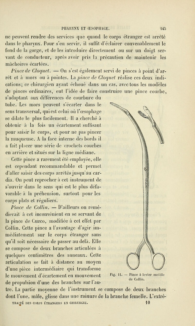 ne peuvent rendre des services que quand le corps étranger est arrêté dans le pharynx. Pour s'en servir, il suffit d'éclairer convenablement le fond de la gorge, et de les introduire directement ou sur un doigt ser- vant de conducteur, après avoir pris la précaution de maintenir les mâchoires écartées. Pince de Cloquet. — On s'est également servi de pinces à point d'ar- rêt et à mors ou à pointes. La pince de Cloquet réalise ces deux indi- cations; ce chirurgien ayant échoué dans un cas, avec tous les modèles de pinces ordinaires, eut l'idée de faire construire une pince courbe, s'adaptant aux différences de courbure du tube. Les mors peuvent s'écarter dans le sens transversal, qui est celui où l'œsophage se dilate le plus facilement. 11 a cherché à obtenir à la fois un écartement suffisant pour saisir le corps, et pour ne pas pincer la muqueuse. A la face interne des bords il a fait placer une série de crochets courbes en arrière et situés sur la ligne médiane. Cette pince a rarement été employée, elle est cependant recommandable et permet d'aller saisir des corps arrêtés jusqu'au car- dia. On peut reprocher à cet instruisent de s'ouvrir dans le sens qui est le plus défa- vorable à la préhension, surtout pour les corps plats et réguliers. Pince de Collin. — D'ailleurs on remé- dierait à cet inconvénient en se servant de la pince de Cuzco, modifiée à cet effet par Collin. Cette pince a l'avantage d'agir im- médiatement sur le corps étranger sans qu'il soit nécessaire de passer au delà. Elle se compose de deux branches articulées à quelques centimètres des anneaux. Cette articulation se fait à distance au moyen d'une pièce intermédiaire qui transforme le mouvement d'écartement en mouvement de propulsion d'une des branches sur l'au- tre. La partie moyenne de l'instrument se compose de deux branches dont l'une, mâle, glisse dans une rainure de la branche femelle. L'extré- TKAITÉ DES CORPS ÉTRANGERS EN CHIRURGIE. 10 Fig. 11. Pince à levier mobile de Collin.