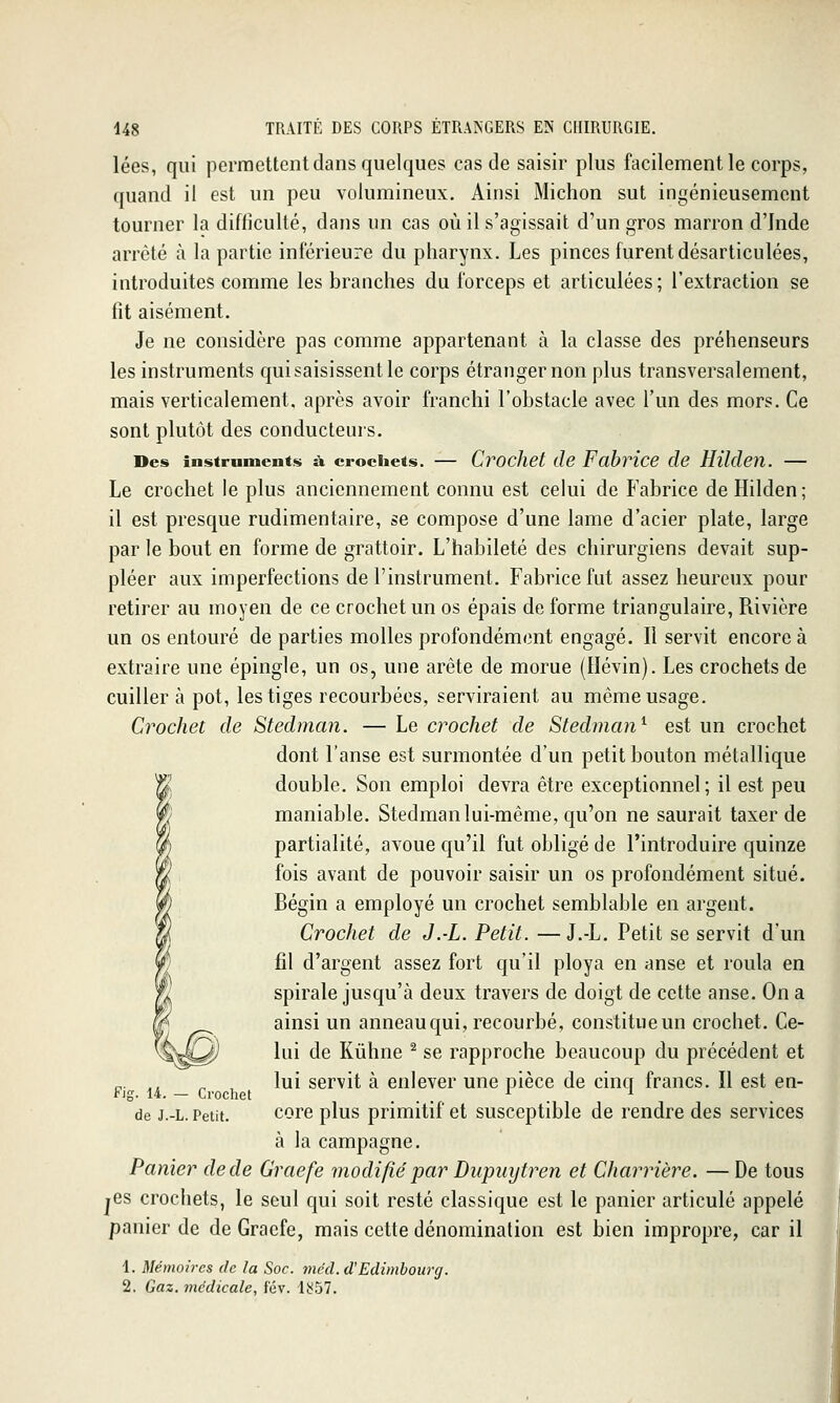 lées, qui permettent dans quelques cas de saisir plus facilement le corps, quand il est un peu volumineux. Ainsi Michon sut ingénieusement tourner la difficulté, dans un cas où il s'agissait d'un gros marron d'Inde arrêté à la partie inférieure du pharynx. Les pinces furent désarticulées, introduites comme les branches du forceps et articulées ; l'extraction se fit aisément. Je ne considère pas comme appartenant à la classe des préhenseurs les instruments qui saisissent le corps étranger non plus transversalement, mais verticalement, après avoir franchi l'obstacle avec l'un des mors. Ce sont plutôt des conducteurs. Des instruments à crochets. — Cvocket (le Fabrice de HUclen. — Le crochet le plus anciennement connu est celui de Fabrice deHilden; il est presque rudimentaire, se compose d'une lame d'acier plate, large par le bout en forme de grattoir. L'habileté des chirurgiens devait sup- pléer aux imperfections de l'instrument. Fabrice fut assez heureux pour retirer au moyen de ce crochet un os épais de forme triangulaire, Rivière un os entouré de parties molles profondément engagé. Il servit encore à extraire une épingle, un os, une arête de morue (Ilévin). Les crochets de cuiller à pot, les tiges recourbées, serviraient au même usage. Crochet de Stedman. — Le crochet de Stedman^ est un crochet dont l'anse est surmontée d'un petit bouton métallique double. Son emploi devra être exceptionnel; il est peu maniable. Stedman lui-même, qu'on ne saurait taxer de partialité, avoue qu'il fut obligé de l'introduire quinze fois avant de pouvoir saisir un os profondément situé. Bégin a employé un crochet semblable en argent. Crochet de J.-L. Petit. —J.-L. Petit se servit d'un fil d'argent assez fort qu'il ploya en anse et roula en spirale jusqu'à deux travers de doigt de cette anse. On a ainsi un anneau qui, recourbé, constitueun crochet. Ce- lui de Kûhne ^ se rapproche beaucoup du précédent et „. ., ^ lui servit à enlever une pièce de cincr francs. Il est en- Fjg. 14. — Crochet ... . de J.-L. Petit. corc plus primitif et susceptible de rendre des services à la campagne. Panier de de Graefe modifié par Dupiiijtren et Charrière. — De tous jcs crochets, le seul qui soit resté classique est le panier articulé appelé panier de de Graefe, mais cette dénomination est bien impropre, car il 1. Mémoires de la Soc. mcd.d!Edimbourg. 2, Gaz. médicale, t'év. l!^57.