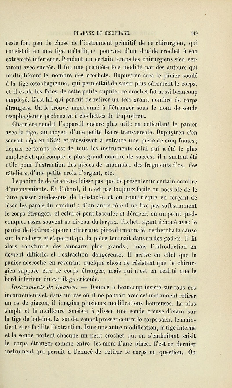 reste fort peu de chose de l'instrument primitif de ce chirurgien, qui consistait en une tige métallique pourvue d'un double crochet à son extrémité inférieure. Pendant un certain temps les chirurgiens s'en ser- virent avec succès. Il fut une première fois modifié par des auteurs qui multiplièrent le nombre des crochets. Diipuytren créa le panier soudé à la tige œsophagienne, qui permeltaitde saisir plus sûrement le corps, et il évida les faces de cette petite cupule; ce crochet fut aussi beaucoup employé. C'est lui qui permit de retirer un très-grand nombre de corps étrangers. On le trouve mentionné à l'étranger sous le nom de sonde œsophagienne préliensive à clochettes de Dupuytren. Charrière rendit l'appareil encore plus utile en articulant le panier avec la tige, au moyen d'une petite barre transversale. Dupuytren s'en servait déjà en 1832 et réussissait à extraire une pièce de cinq francs; depuis ce temps, c'est de tous les instruments celui qui a été le plus employé et qui compte le plus grand nombre de succès; il a surtout été utile pour l'extraction des pièces de monnaie, des fragments d'os, des râteliers, d'une petite croix d'argent, etc. Le panier de de Graefene laisse pas que de présenler un certain nombre d'inconvénients. Et d'abord, il n'est pas toujours facile ou possible de le faire passer au-dessous de l'obstacle, et on court risque en forçant de léser les parois du conduit ; d'un autre côté il ne fixe pas suffisamment le corps étranger, et celui-ci peut basculer et déraper, en un point quel- conque, assez souvent au niveau du larynx. Richet, ayant échoué avec le panier de de Graefe pour retirer une pièce de monnaie, rechercha la cause sur le cadavre et s'aperçut que la pièce tournait dans un des godets. Il fit alors construire des anneaux plus grands ; mais l'introduction en devient difficile, et l'extraction dangereuse. Il arrive en effet que le panier accroche en revenant quelque chose de résistant que le chirur- gien suppose être le corps étranger, mais qui n'est en réalité que le bord inférieur du cartilage cricoïde. Instruments de Denucé. — Denucé a beaucoup insisté sur tous ces inconvénients et, dans un cas où il ne pouvait avec cet instrument retirer un os de pigeon, il imagina plusieurs modifications heureuses. La plus simple et la meilleure consiste à glisser une sonde creuse d'étain sur là tige de baleine. La sonde, venant presser contre le corps saisi, le main- tient et en facilite l'extraction. Dans une autre modification, la tige interne et la sonde portent chacune un petit crochet qui en s'emboîtant saisit le corps étranger comme entre les mors d'une pince. C'est ce dernier instrument qui permit à Denucé de retirer le corps en question. On