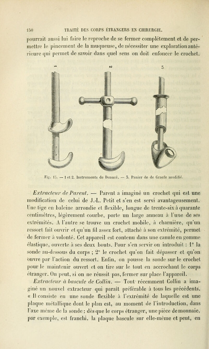 pourrait aussi lui faire le reproche de se fermer complètement et de per- mettre le pincement de la muqueuse, de nécessiter une exploration anté- rieure qui permet de savoir dans quel sens on doit enfoncer le crochet. Fig. 13. — 1 et 2. Instruments de Denucé. — 3. Panier de de Graefe modifié. Extracteur de Parent. — Parent a imaginé un crochet qui est une modification de celui de J.-L. Petit et s'en est servi avantageusement. Une tige en baleine arrondie et flexible, longue de trente-six à quarante centimètres, légèrement courbe, porte un large anneau à l'une de ses extrémités. A l'autre se trouve un crochet mobile, à charnière, qu'un ressort fait ouvrir et qu'un fil assez fort, attaché à son extrémité, permet de fermer h volonté. Cet appareil est contenu dans une canule en gomme élastique, ouverte à ses deux bouts. Pour s'en servir on introduit : 1° la sonde au-dessous du corps ; 2° le crochet qu'on fait dépasser et qu'on buvre par l'action du ressort. Enfin, on pousse la sonde sur le crochet pour le maintenir ouvert et on tire sur le tout en accrochant le corps étranger. On peut, si on ne réussit pas, fermer sur place l'appareil. Extracteur à bascule de Collin. — Tout- récemment Collin a ima- giné un nouvel extracteur qui paraît préférable à tous les précédents. « Il consiste en une sonde flexible cà l'extrémité de laquelle est une plaque métallique dont le plan est, au moment de l'introduction, dans l'axe môme de la sonde ; dès que le corps étranger, une pièce de monnaie, par exemple, est franchi, la plaque bascule sur elle-même et peut, en