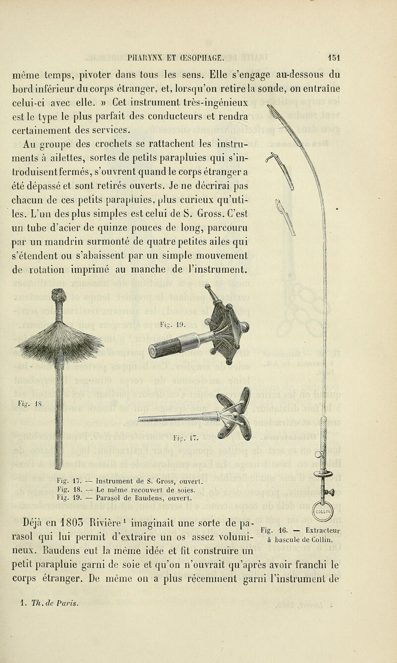 même temps, pivoter dans tous les sens. Elle s'engage au-dessous du bord inférieur du corps étranger, et, lorsqu'on retire la sonde, on entraîne celui-ci avec elle. » Cet instrument très-ingénieux est le type le plus parfait des conducteurs et rendra certainement des services. Au groupe des crochets se rattachent les instru- ments à ailettes, sortes de petits parapluies qui s'in- troduisent fermés, s'ouvrent quand le corps étranger a été dépassé et sont retirés ouverts. Je ne décrirai pas chacun de ces petits parapluies, plus curieux qu'uti- les. L'un des plus simples est celui de S. Gross. C'est un tube d'acier de quinze pouces de long, parcouru par un mandrin surmonté de quatre petites ailes qui s'étendent ou s'abaissent par un simple mouvement de rotation imprimé au manche de l'instrument. Fis. IS. Fie;. 17 Fig-. 17. ~ Instrument de S. Gross, ouvert. Fig-. 18. — Le même recouvert de soies. Fig. 19. — Parasol de Baudens, ouvert. a Deia en 1803 Rivière^ imaginait une sorte de pa- /.,. .,, .° ,^. Fig. 16. — Extracteur rasol qui lui permit d extraire un os assez volumi- à bascule de coiun. neux. Baudens eut la même idée et fit construire un petit parapluie garni de soie et qu'on n'ouvrait qu'après avoir franchi le corps étranger. De même on a plus récemment garni l'instrument de 1. Th. de Paris.