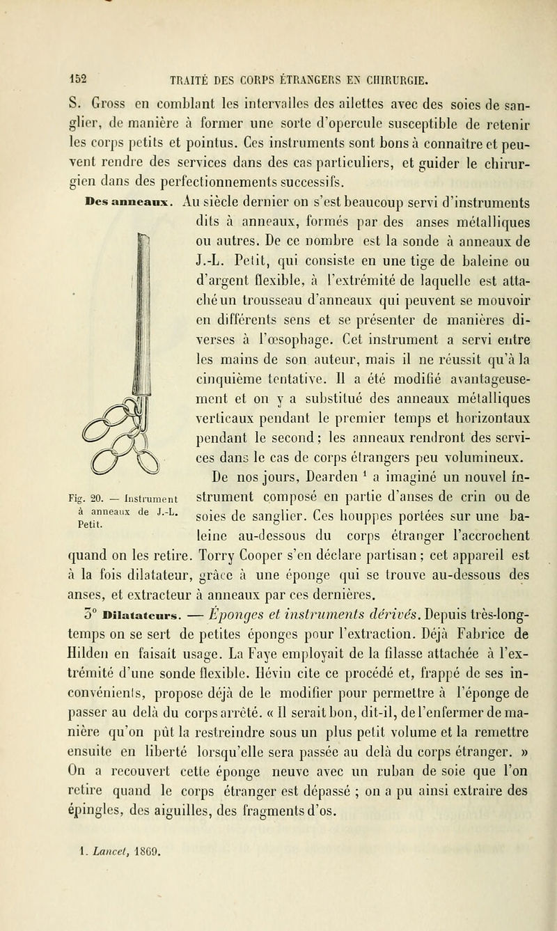 S. Gross en comblant les intervalles des ailettes avec des soies de san- glier, de manière à former une sorte d'opercule susceptible de retenir les corps petits et pointus. Ces instruments sont bons à connaître et peu- vent rendre des services dans des cas particuliers, et guider le chirur- gien dans des perfectionnements successifs. Des anneaux. Au siècle dernier on s'est beaucoup servi d'instruments dits à anneaux, formés par des anses métalliques ou autres. De ce nombre est la sonde à anneaux de J.-L. Petit, qui consiste en une tige de baleine ou d'argent flexible, à l'extrémité de laquelle est atta- ché un trousseau d'anneaux qui peuvent se mouvoir en différents sens et se présenter de manières di- verses à l'œsophage. Cet instrument a servi entre les mains de son auteur, mais il ne réussit qu'à la cinquième tentative. Il a été modifié avantageuse- ment et on y a substitué des anneaux métalliques verticaux pendant le premier temps et horizontaux pendant le second ; les anneaux rendront des servi- ces dans le cas de corps étrangers peu volumineux. De nos jours, Dearden * a imaginé un nouvel in- instrumerit strumcnt composé en partie d'anses de crin ou de soies de sanglier. Ces houppes portées sur une ba- leine au-dessous du corps étranger l'accrochent quand on les retire. Torry Cooper s'en déclare partisan ; cet appareil est à la fois dilatateur, grâce à une éponge qui se trouve au-dessous des anses, et extracteur à anneaux par ces dernières. 5° Dilatateurs. — Épongcs et instruments fZe'rû'es. Depuis très-long- temps on se sert de petites éponges pour l'extraction. Déjà Fabrice de Hilden en faisait usage. La Faye employait de la filasse attachée à l'ex- trémité d'une sonde flexible. Hévin cite ce procédé et, frappé de ses in- convénients, propose déjà de le modifier pour permettre à l'éponge de passer au delà du corps arrêté. « Il serait bon, dit-il, de l'enfermer de ma- nière qu'on pût la restreindre sous un plus petit volume et la remettre ensuite en liberté lorsqu'elle sera passée au delà du corps étranger. » On a recouvert cette éponge neuve avec un ruban de soie que l'on retire quand le corps étranger est dépassé ; on a pu ainsi extraire des épingles, des aiguilles, des fragments d'os. Fig. 20. à anneaux de J.-L Petit.