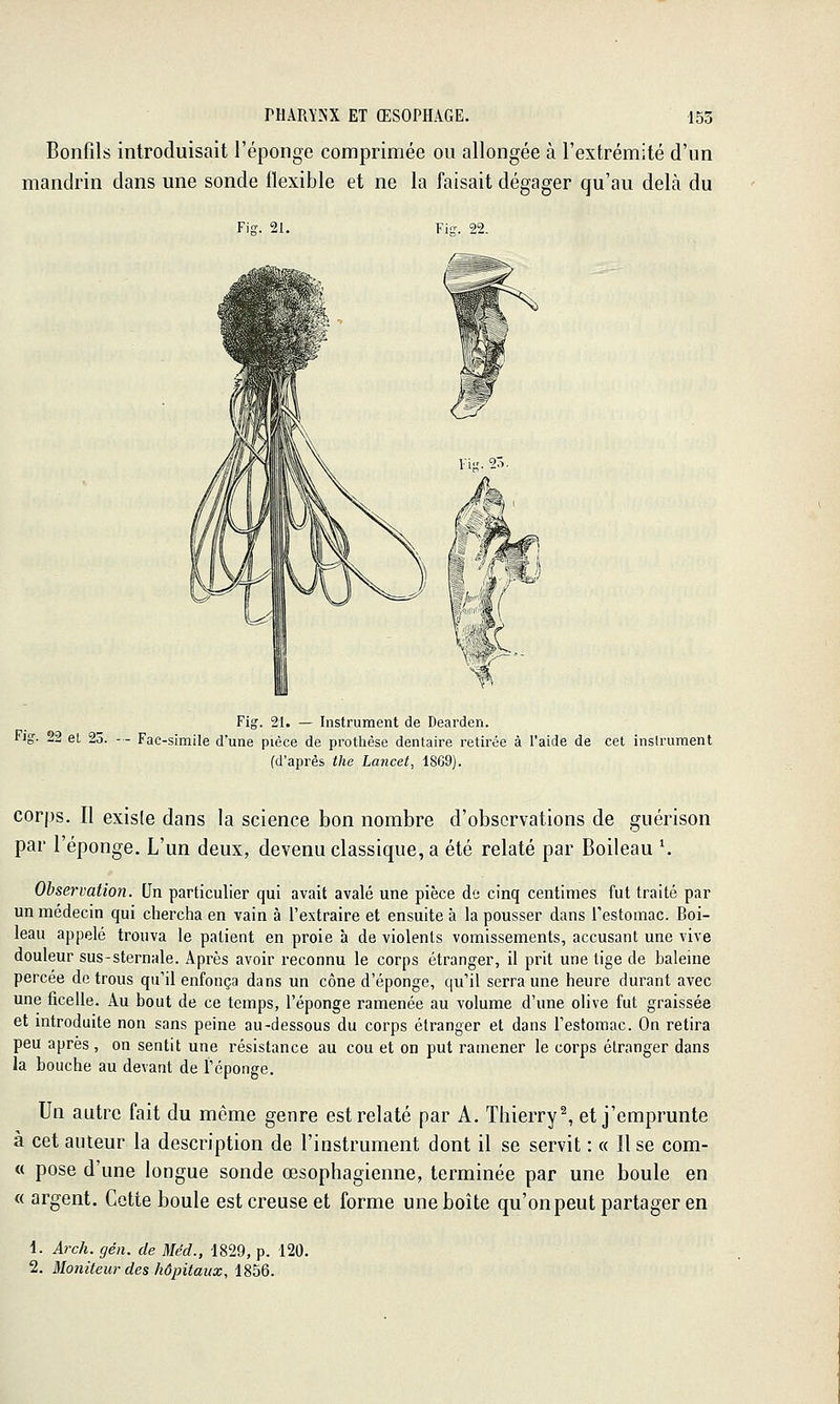 Bonfils introduisait l'éponge comprimée ou allongée à l'extrémité d'un mandrin dans une sonde flexible et ne la faisait dégager qu'au delà du Fiff. 21. Fis. 22. Fig. 21. — Instrument de Dearden. Fig. 22 et 25. - - Fac-similé d'une pièce de protlièse dentaire retirée à l'aide de cet instrument (d'après the Lancet, 1869). corps. Il existe dans la science bon nombre d'observations de guérison par l'éponge. L'un deux, devenu classique, a été relaté par Boileau \ Observation. Qn particulier qui avait avalé une pièce de cinq centimes fut traité par un médecin qui chercha en vain à l'extraire et ensuite à la pousser dans Testomac. Boi- leau appelé trouva le patient en proie à de violents vomissements, accusant une vive douleur sus-sternale. Après avoir reconnu le corps étranger, il prit une tige de baleine percée de trous qu'il enfonça dans un cône d'épongé, qu'il serra une heure durant avec une ficelle. Au bout de ce temps, l'éponge ramenée au volume d'une olive fut graissée et mtroduite non sans peine au-dessous du corps étranger et dans l'estomac. On retira peu après, on sentit une résistance au cou et on put ramener le corps étranger dans la bouche au devant de l'éponge. Un autre fait du même genre est relaté par A. Thierry^ et j'emprunte à cet auteur la description de l'instrument dont il se servit : « Use com- « pose d'une longue sonde œsophagienne, terminée par une boule en « argent. Cotte boule est creuse et forme une boîte qu'on peut partager en 1. Arch. gén. de Méd., 1829, p. 120. 2. Moniteui'des hôpitaux, \%hQ.