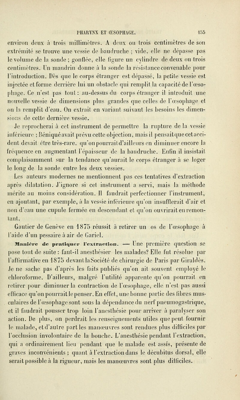 environ deux à trois millimètres. A deux ou trois centimètres de son extrémité se trouve une vessie de baudruche ; vide, elle ne dépasse pas le volume de la sonde ; gonflée, elle figure un cylindre de deux ou trois centimètres. Un mandrin donne à la sonde la résistance convenable pour l'introduction. Dès que le corps étranger est dépassé, la petite vessie est injectée et forme derrière lui un obstacle qui remplit la capacité de l'œso- phage. Ce n'est pas tout: au-dessus du corps étranger il introduit une nouvelle vessie de dimensions plus grandes que celles de l'œsophage et on la remplit d'eau. On extrait en variant suivant les besoins les dimen- sions de cette dernière vessie. Je reprocherai à cet instrument de permettre la rupture de la vessie inférieure ; Béniqué avait prévu cette objection, mais il pensait que cet acci- dent devait être très-rare, qu'on pourrait d'ailleurs en diminuer encore la fréquence en augmentant l'épaisseur de la baudruche. Enfin il insistait complaisamment sur la tendance qu'aurait le corps étranger à se loger le long de la sonde entre les deux vessies. Les auteurs modernes ne mentionnent pas ces tentatives d'extraction après dilatation. J'ignore si cet instrument a servi, mais la méthode mérite au moins considération. Il faudrait perfectionner l'instrument, en ajoutant, par exemple, à la vessie inférieure qu'on insufflerait d'air et non d'eau une cupule fermée en descendant et qu'on ouvrirait en remon- tant. Gautier de Genève en 1875 réussit à retirer un os de l'œsophage à l'aide d'un pessaire à air de Gariel. Manière de pratiquer l'extraetioiB. Une première question SC pose tout de suite : faut-il anesthésier les malades? Elle fut résolue par l'affirmative en 1875 devant la Société de chirurgie de Paris par Giraldès. Je ne sache pas d'après les faits publiés qu'on ait souvent employé le chloroforme. D'ailleurs, malgré l'utilité apparente qu'on pourrait en retirer pour diminuer la contraction de l'œsophage, elle n'est pas aussi efficace qu'on pourrait le penser. En effet, une bonne partie des fibres mus- culaires de l'œsophage sont sous la dépendance du nerf pneumogastrique, et il faudrait pousser trop loin l'anesthésie pour arriver à paralyser son action. De plus, on perdrait les renseignements utiles que peut fournir le malade, et d'autre parties manœuvres sont rendues plus difficiles par l'occlusion involontaire de la bouche. L'anesthésie pendant l'extraction, qui a ordinairement lieu pendant que le malade est assis, présente de graves inconvénients ; quant à l'extraction dans le décubitus dorsal, elle serait possible à la rigueur, mais les manœuvres sont plus difficiles.