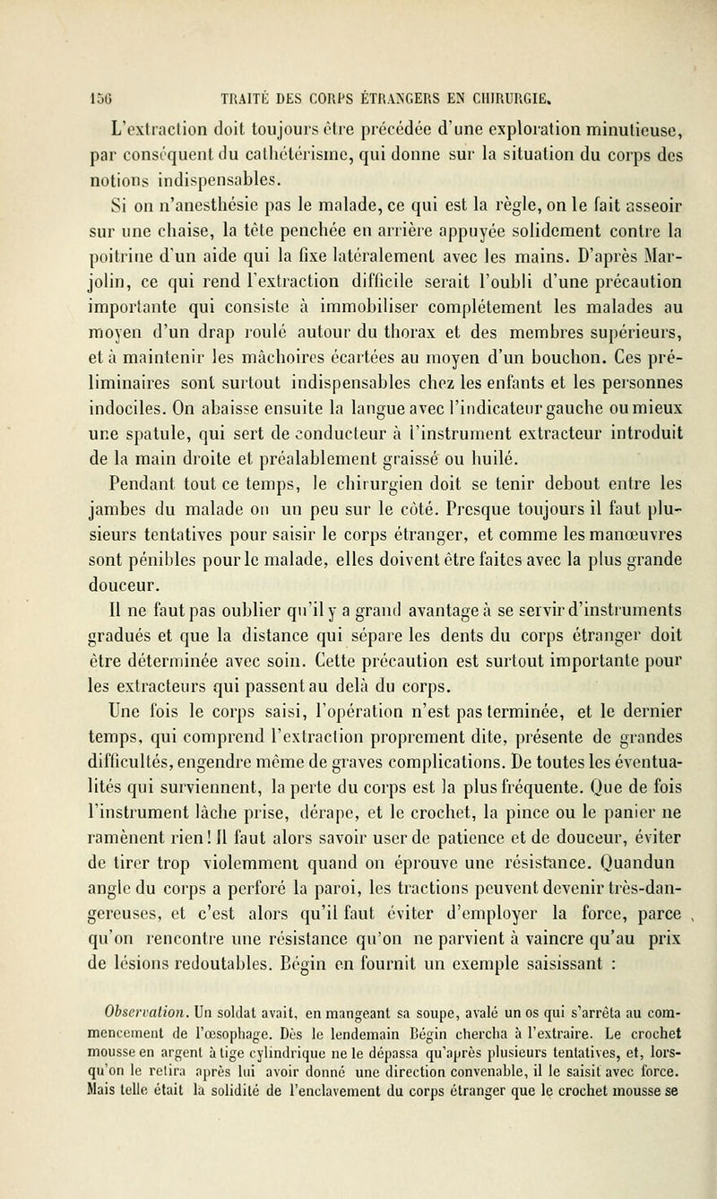 L'extraction doit toujours être précédée d'une exploration minutieuse, par conséquent du cathctérisme, qui donne sur la situation du corps des notions indispensables. Si on n'anesthésie pas le malade, ce qui est la règle, on le fait asseoir sur une chaise, la tète penchée en arrière appuyée solidement contre la poitrine d'un aide qui la fixe latéralement avec les mains. D'après Mar- jolin, ce qui rend l'extraction difficile serait l'oubli d'une précaution importante qui consiste à immobiliser complètement les malades au moyen d'un drap roulé autour du thorax et des membres supérieurs, et à maintenir les mâchoires écartées au moyen d'un bouchon. Ces pré- liminaires sont surtout indispensables chez les enfants et les personnes indociles. On abaisse ensuite la langue aveci'indicateiir gauche ou mieux une spatule, qui sert de conducteur à l'instrument extracteur introduit de la main droite et préalablement graissé ou huilé. Pendant tout ce temps, le chirurgien doit se tenir debout entre les jambes du malade on un peu sur le côté. Presque toujours il faut plu- sieurs tentatives pour saisir le corps étranger, et comme les manœuvres sont pénibles pour le malade, elles doivent être faites avec la plus grande douceur. Il ne faut pas oublier qu'il y a grand avantagea se servir d'instruments gradués et que la distance qui sépare les dents du corps étranger doit être déterminée avec soin. Cette précaution est surtout importante pour les extracteurs qui passent au delà du corps. Une fois le corps saisi, l'opération n'est pas terminée, et le dernier temps, qui comprend l'extraction proprement dite, présente de grandes difficultés, engendre même de graves complications. De toutes les éventua- lités qui surviennent, la perte du corps est la plus fréquente. Que de fois l'instrument lâche prise, dérape, et le crochet, la pince ou le panier ne ramènent rien! Il faut alors savoir user de patience et de douceur, éviter de tirer trop violemment quand on éprouve une résistance. Quandun angle du corps a perforé la paroi, les tractions peuvent devenir très-dan- gereuses, et c'est alors qu'il faut éviter d'employer la force, parce , qu'on rencontre une résistance qu'on ne parvient à vaincre qu'au prix de lésions redoutables. Bégin en fournit un exemple saisissant : Observation. Un soldat avait, en mangeant sa soupe, avalé un os qui s'arrêta au com- mencement de l'œsophage. Dès le lendemain Bégin chercha à l'extraire. Le crochet mousse en argent à lige cylindrique ne le dépassa qu'après plusieurs tentatives, et, lors- qu'on le relira après lui avoir donné une direction convenahle, il le saisit avec force. Mais telle était la solidité de l'enclavement du corps étranger que le crochet mousse se