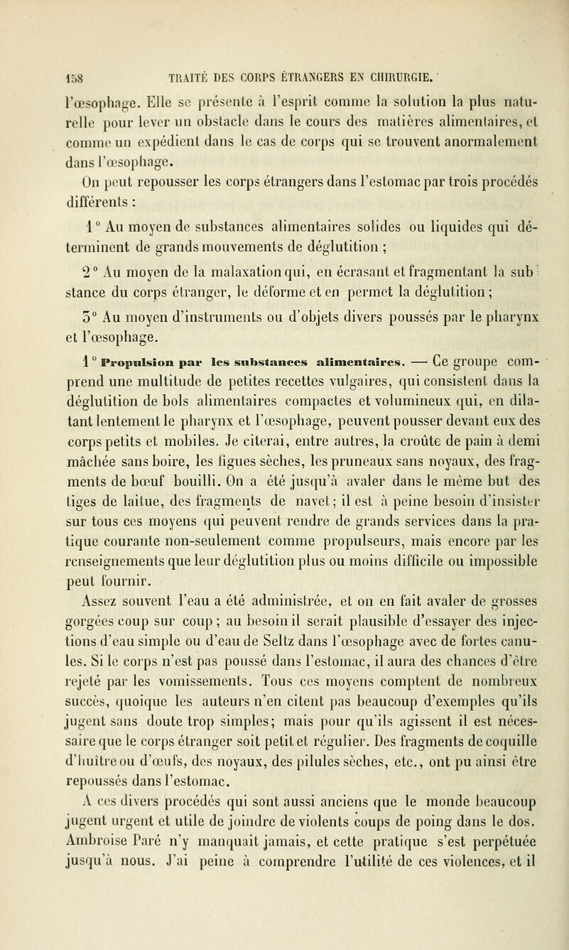 l'œsophage. Elle se présente à l'esprit comme la solution la plus natu- relle pour lever un obstacle dans le cours des matières alimentaires, et comme un expédient dans le cas de corps qui se trouvent anormalement dans l'œsophage. On peut repousser les corps étrangers dans l'estomac par trois procédés différents : 1 ° Au moyen de substances alimentaires solides ou liquides qui dé- terminent de grands mouvements de déglutition ; 2° Au moyen de la malaxationqui, en écrasant et fragmentant la sub- stance du corps étranger, le déforme et en permet la déglutition; 5° Au moyen d'instruments ou d'objets divers poussés par le pharynx et l'œsophage. 1 ° Propulsion par les substances alimentaires. Ce grOUpe Com- prend une multitude de petites recettes vulgaires, qui consistent dans la déglutition de bols alimentaires compactes et volumineux qui, en dila- tant lentement le pharynx et l'œsophage, peuvent pousser devant eux des corps petits et mobiles. Je citerai, entre autres, la croûte de pain à demi mâchée sans boire, les figues sèches, les pruneaux sans noyaux, des frag- ments de bœuf bouilli. On a été jusqu'à avaler dans le même but des tiges de laitue, des fragments de navet; il est à peine besoin d'insister sur tous ces moyens qui peuvent rendre de grands services dans la pra- tique courante non-seulement comme propulseurs, mais encore par les renseignements que leur déglutition plus ou moins difficile ou impossible peut fournir. Assez souvent l'eau a été administrée, et on en fait avaler de grosses gorgées coup sur coup; au besoin il serait plausible d'essayer des injec- tions d'eau simple ou d'eau de Seltz dans l'œsophage avec de fortes canu- les. Si le corps n'est pas poussé dans l'estomac, il aura des chances d'être rejeté par les vomissements. Tous ces moyens comptent de nombreux succès, quoique les auteurs n'en citent pas beaucoup d'exemples qu'ils jugent sans doute trop simples; mais pour qu'ils agissent il est néces- saire que le corps étranger soit petit et régulier. Des fragments de coquille d'Iiuîtreou d'œufs, des noyaux, des pilules sèches, etc., ont pu ainsi être repoussés dans l'estomac. A ces divers procédés qui sont aussi anciens que le monde beaucoup jugent urgent et utile de joindre de violents coups de poing dans le dos. Ambroise Paré n'y manquait jamais, et cette pratique s'est perpétuée jusqu'à nous. J'ai peine à comprendre l'utilité de ces violences, et il